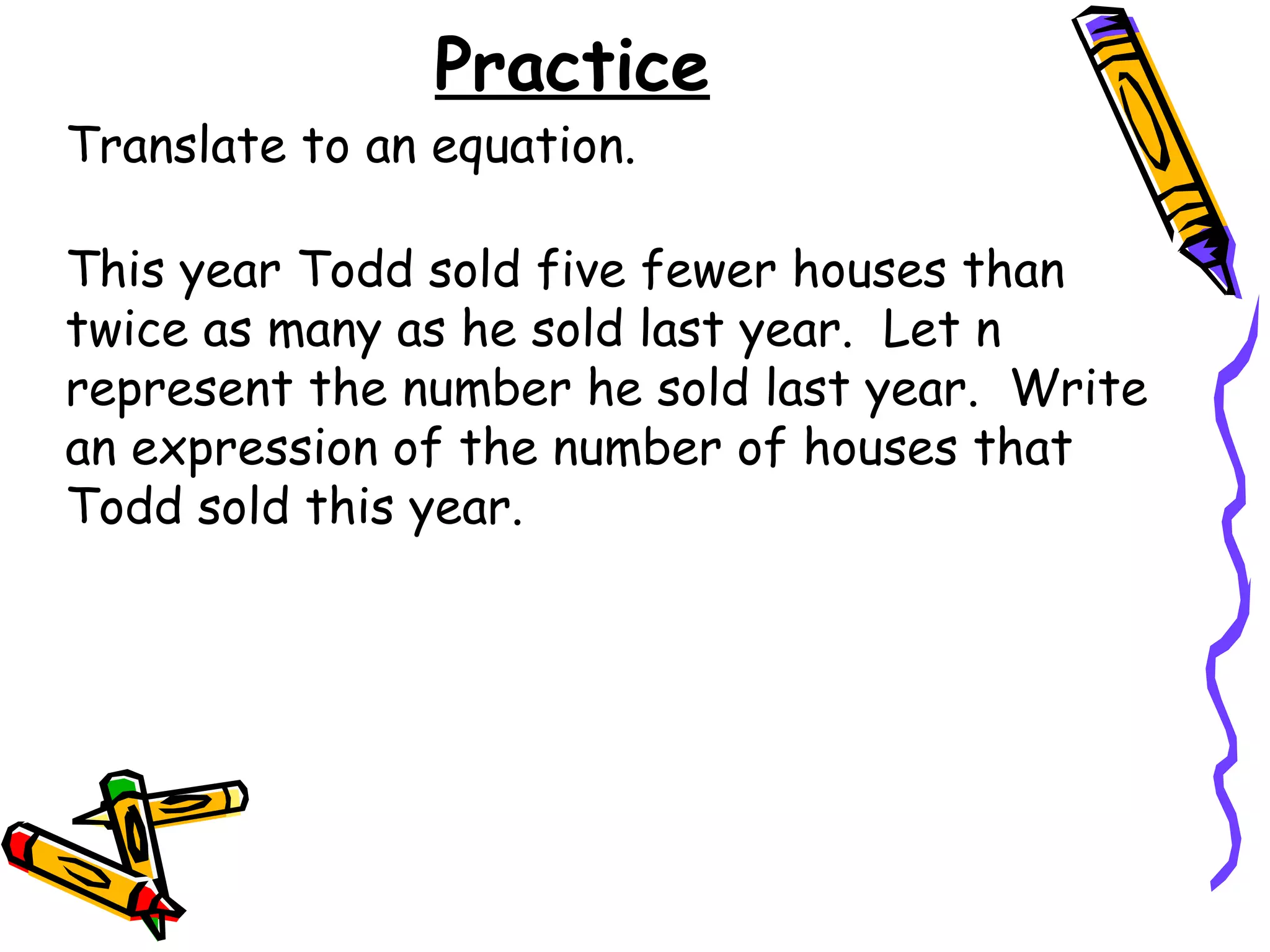 Practice This year Todd sold five fewer houses than twice as many as he sold last year.  Let n represent the number he sold last year.  Write an expression of the number of houses that Todd sold this year. Translate to an equation. 