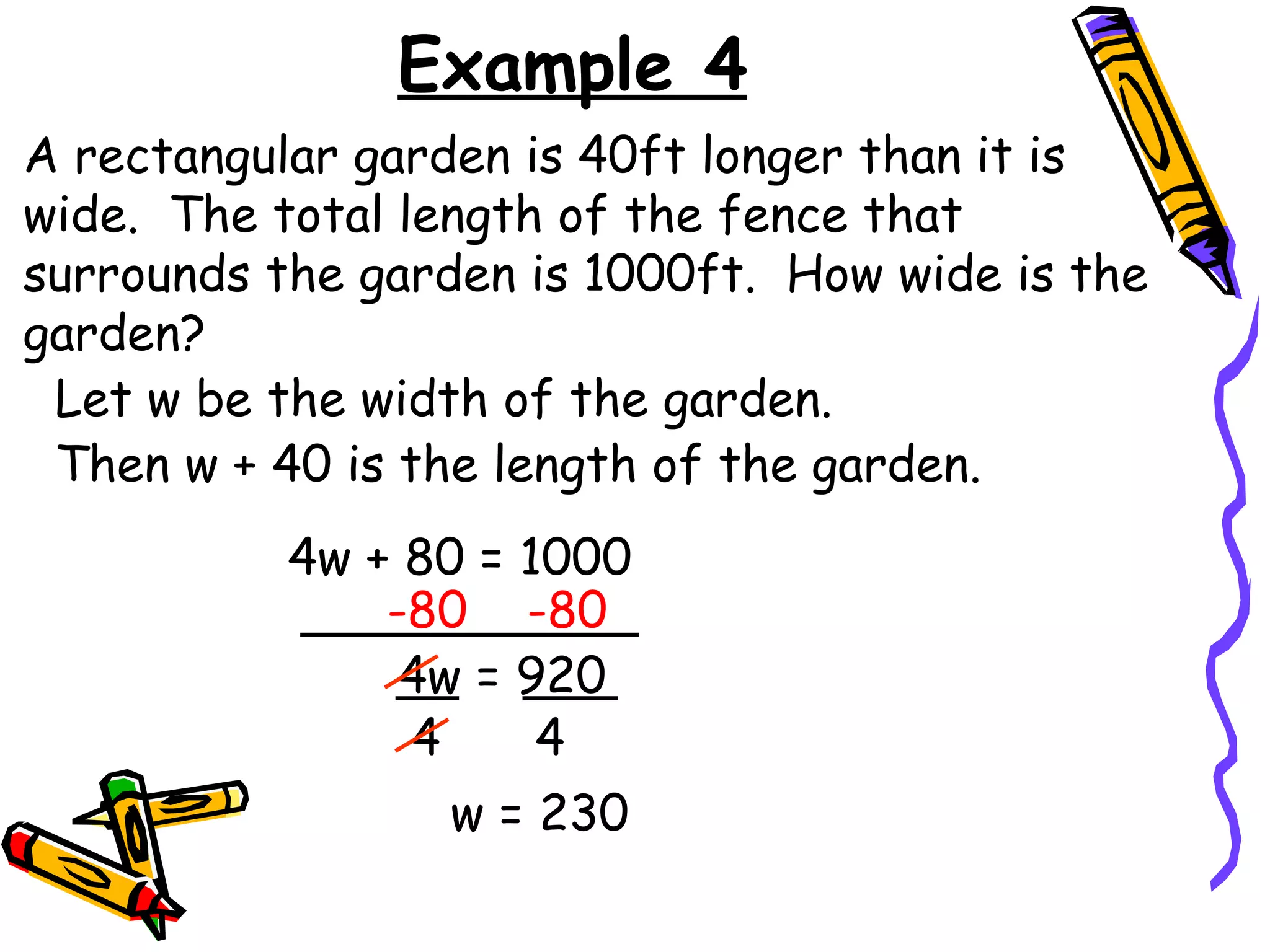 Example 4 A rectangular garden is 40ft longer than it is wide.  The total length of the fence that surrounds the garden is 1000ft.  How wide is the garden? Let w be the width of the garden. 4w + 80 = 1000 -80  -80 4w = 920 4 4 w = 230 Then w + 40 is the length of the garden. 