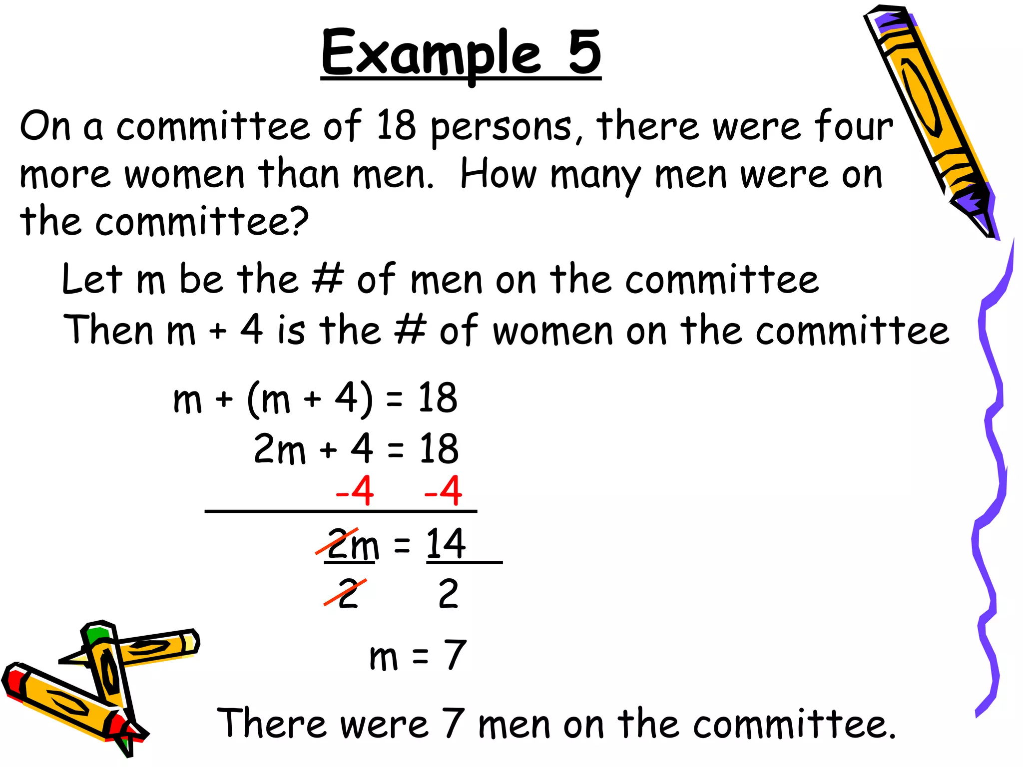 Example 5 On a committee of 18 persons, there were four more women than men.  How many men were on the committee? Let m be the # of men on the committee m + (m + 4) = 18 2m + 4 = 18 -4  -4 2m = 14 2 2 m = 7 There were 7 men on the committee. Then m + 4 is the # of women on the committee 