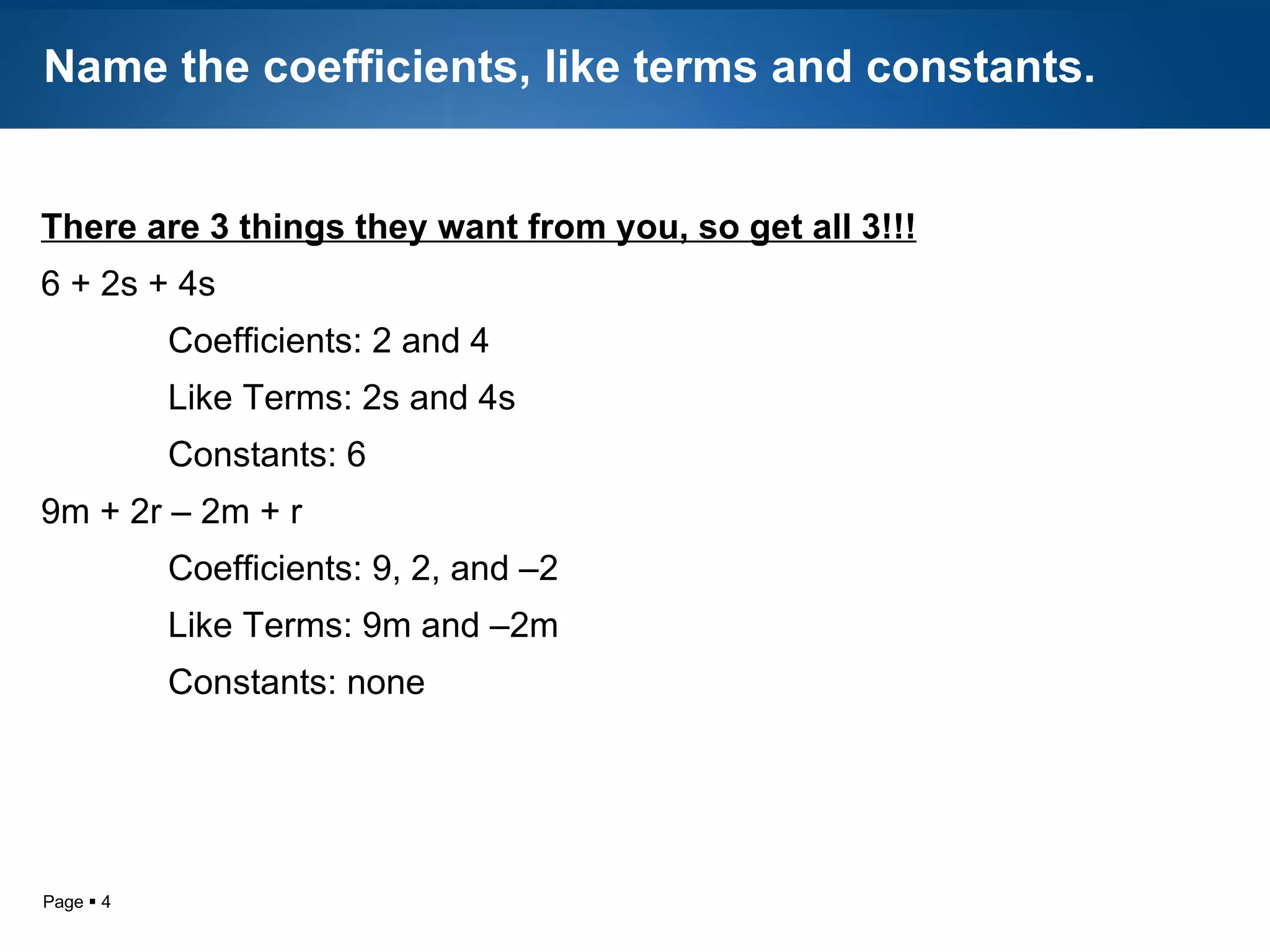 Name the coefficients, like terms and constants. There are 3 things they want from you, so get all 3!!! 6 + 2s + 4s Coefficients: 2 and 4 Like Terms: 2s and 4s Constants: 6 9m + 2r – 2m + r Coefficients: 9, 2, and –2 Like Terms: 9m and –2m Constants: none 