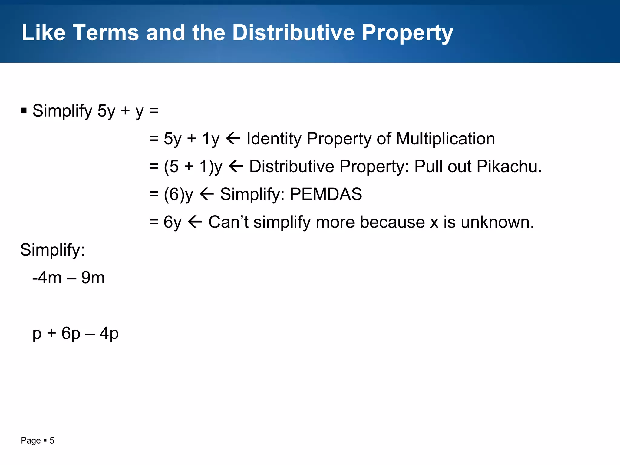 Like Terms and the Distributive Property Simplify 5y + y =   = 5y + 1y    Identity Property of Multiplication   = (5 + 1)y    Distributive Property: Pull out Pikachu.    = (6)y    Simplify: PEMDAS   = 6y    Can’t simplify more because x is unknown. Simplify: -4m – 9m p + 6p – 4p 