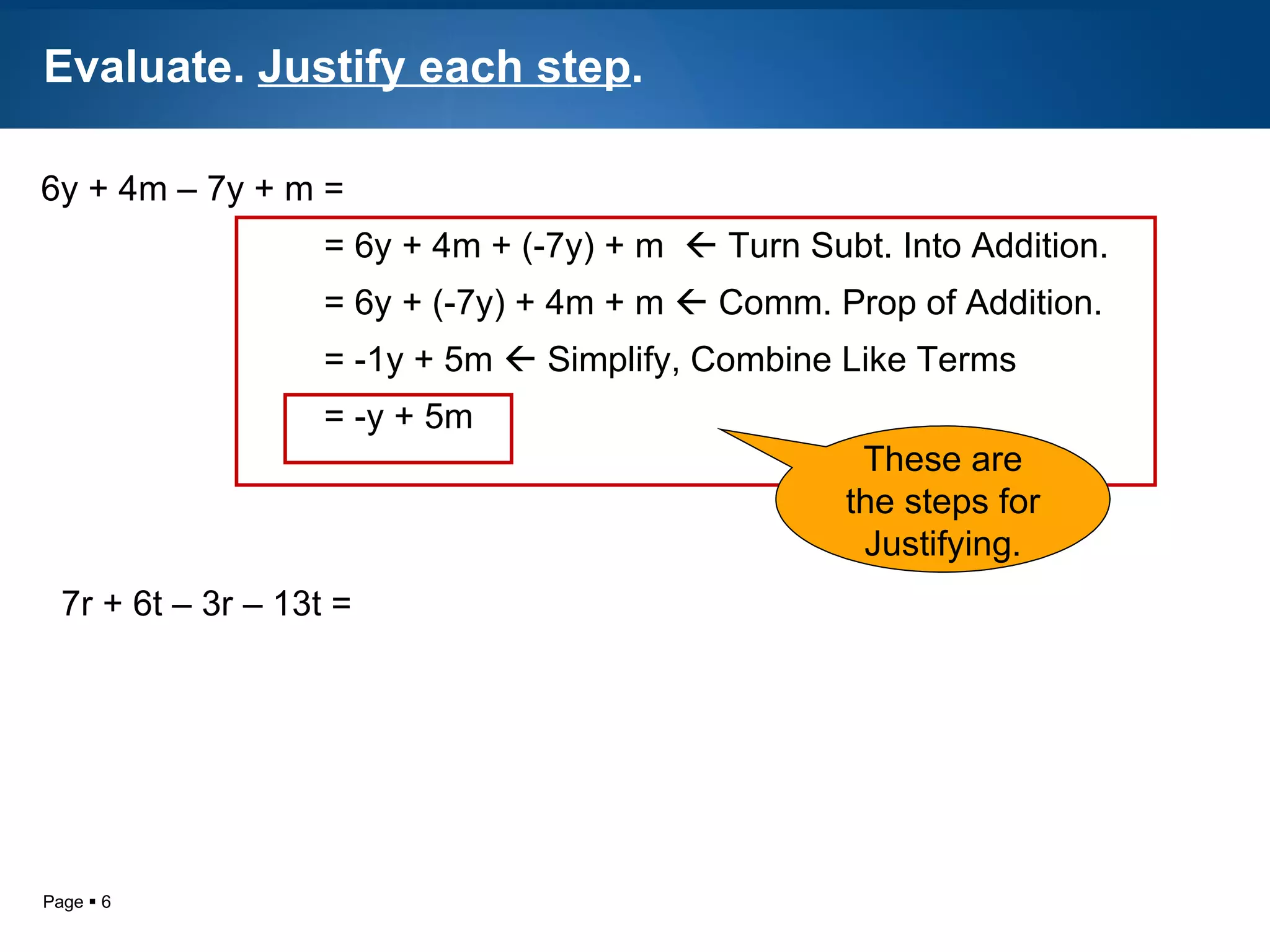 Evaluate.  Justify each step . 6y + 4m – 7y + m =   = 6y + 4m + (-7y) + m    Turn Subt. Into Addition.   = 6y + (-7y) + 4m + m    Comm. Prop of Addition.   = -1y + 5m    Simplify, Combine Like Terms   = -y + 5m  These are the steps for Justifying. 7r + 6t – 3r – 13t = 