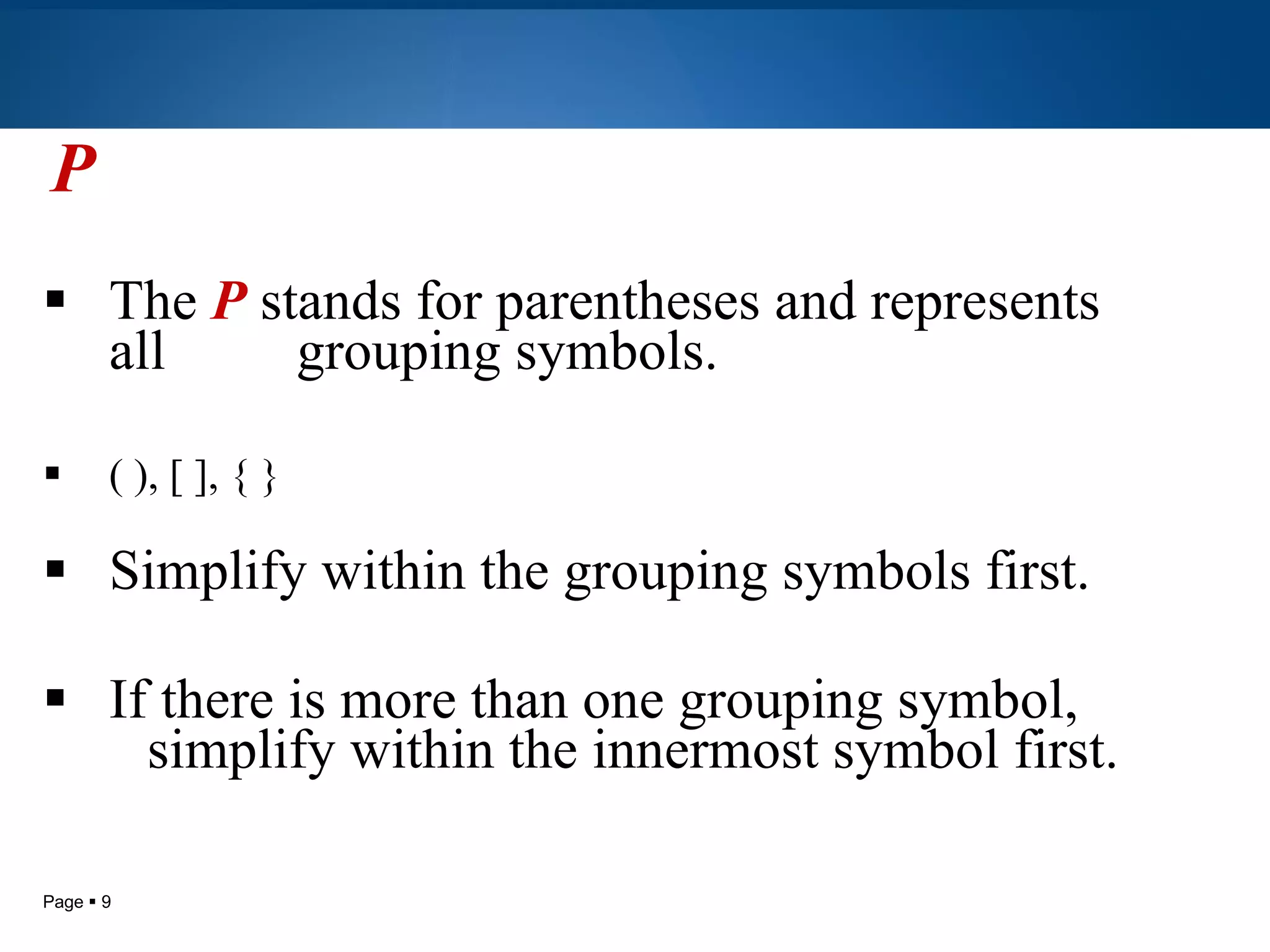 P The  P   stands for parentheses and represents all  grouping symbols. ( ), [ ], { } Simplify within the grouping symbols first. If there is more than one grouping symbol,  simplify within the innermost symbol first. 