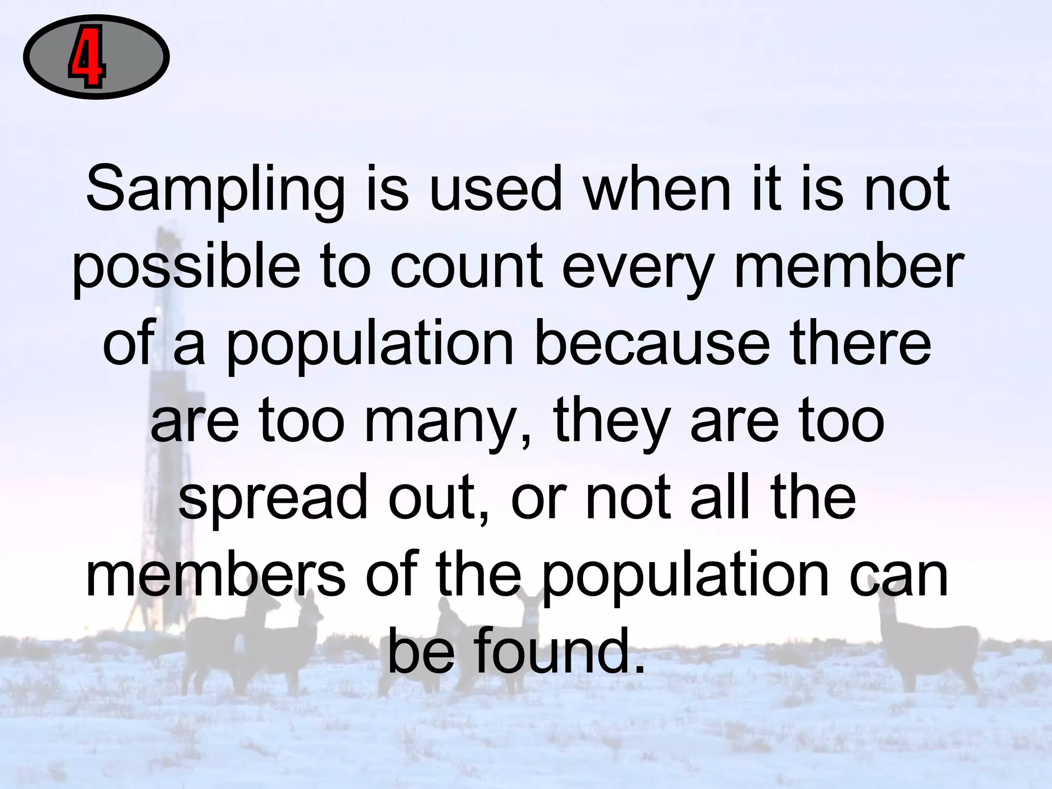Sampling is used when it is not possible to count every member of a population because there are too many, they are too spread out, or not all the members of the population can be found. 4 
