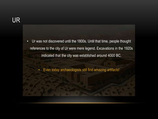 UR
• Ur was not discovered until the 1800s. Until that time, people thought
references to the city of Ur were mere legend. Excavations in the 1920s
indicated that the city was established around 4000 BC.
• Even today archaeologists still find amazing artifacts!
 