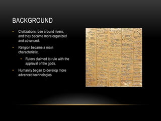 BACKGROUND
• Civilizations rose around rivers,
and they became more organized
and advanced.
• Religion became a main
characteristic.
• Rulers claimed to rule with the
approval of the gods.
• Humanity began to develop more
advanced technologies
 
