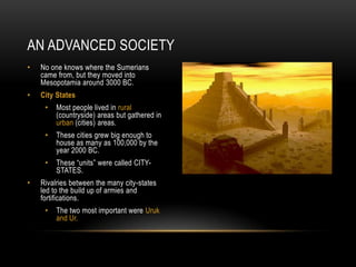 AN ADVANCED SOCIETY
• No one knows where the Sumerians
came from, but they moved into
Mesopotamia around 3000 BC.
• City States
• Most people lived in rural
(countryside) areas but gathered in
urban (cities) areas.
• These cities grew big enough to
house as many as 100,000 by the
year 2000 BC.
• These “units” were called CITY-
STATES.
• Rivalries between the many city-states
led to the build up of armies and
fortifications.
• The two most important were Uruk
and Ur.
 