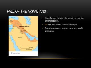 FALL OF THE AKKADIANS
• After Sargon, the later rulers could not hold the
empire together.
• Ur rose back after it rebuilt it’s strength.
• Sumerians were once again the most powerful
civilization.
 