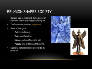 RELIGION SHAPES SOCIETY
• Religion was so important, that it played an
important role on every aspect of daily life.
• The Sumerians practiced polytheism.
• Some of their gods:
• Enlil, lord of the air.
• Enki, god of wisdom.
• Inanna, godess of love and war.
• Pazuzu, king of demons of the wind.
• Each city-state considered a god to be its
protector.
 