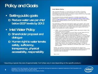 Policy and Goals Setting public goals Reduce water use per chip 1  below 2007 levels by 2012 Intel Water Policy Shareholder proposal and dialogue Human right to water tenets: safety, sufficiency, transparency, physical accessibility, responsibility 1  Assuming a typical chip size of approximately 1cm 2  (chips vary in size depending on the specific product.) 