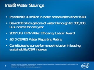 Intel’s Water Savings Invested $100 million in water conservation since 1998 Saved 36 billion gallons of water – enough for 335,000 U.S. homes for one year 2007 U.S. EPA Water Efficiency Leader Award 2010 CERES Water Reporting Rating Contributes to our performance/inclusion in leading sustainability/CSR indexes 