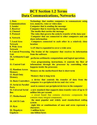 BCT Section 1.2 Terms
             Data Communications, Networks
1. Data              Technology that enables computers to communicate using
Communications       text, numeric, voice or video data
2. Sender            Computer that is sending the message
3. Receiver          Computer that is receiving the message
4. Channel            The media that carries the message
5. Protocol           The rules that govern the orderly transfer of the data sent
                      Computer that are connected to other computers and can
6. Network
                     share information
7. Local Area         Computers connected to each other in a relatively close
Network              location
8. Wide Area
                       LAN that is expanded to cover a wide area
Network
9. Central Processing The brains of the computer that receives its information
Unit                  from the software
10. Arithmetic/Logic
                       performs arithmetic computations and logical operations
Unit
                        Uses programming instructions, it controls the flow of
11. Control Unit      information through the processor by controlling what
                      happens inside the processor.
12. Random Access
                      Memory on the motherboard that is short term
Memory
13. Read Only
                       Memory that is long term
Memory
                        a device that controls the transfer of data from the
14. Basic Controllers
                      computer to a peripheral device and vice versa
15. Serial & Parallel
                       used to connect our peripheral devices to the computer
Ports
16. Universal Serial a new standard that supports data transfer rates of up to 12
Bus                   million bits per second.
                        a circuit board that contains electronic components that
17. Motherboard
                      contains many integral components.
                        the most popular and widely used standardized coding
18. ASCII Code
                      system
                       eight bits or combinations of ones and zeros represent a
19. Byte
                      character.
20. Megabyte           1 million bytes
Gigabyte               one billion bytes
 