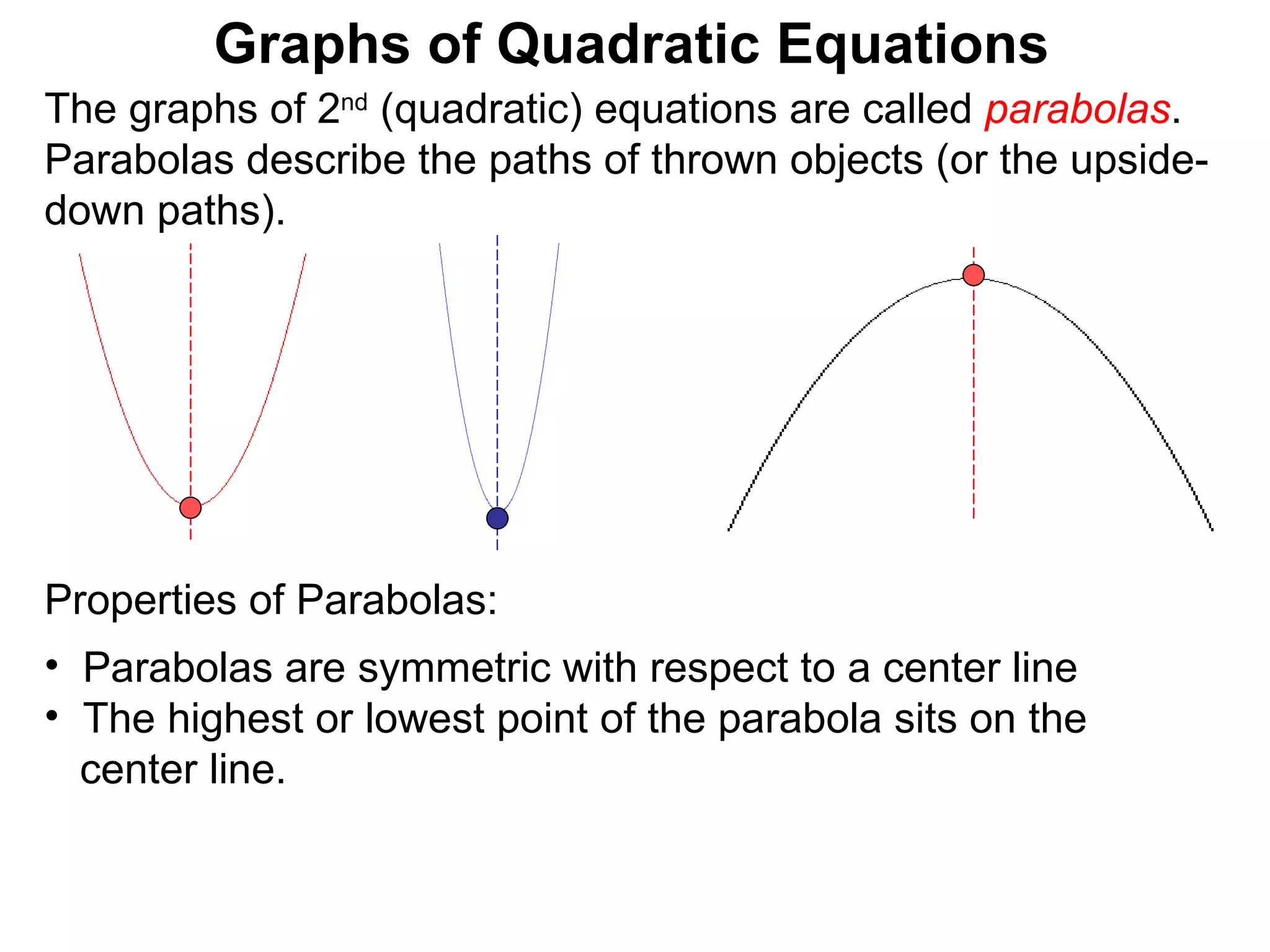 The graphs of 2 nd  (quadratic) equations are called  parabolas . Parabolas describe the paths of thrown objects (or the upside-down paths). Graphs of Quadratic Equations Properties of Parabolas:  Parabolas are symmetric with respect to a center line The highest or lowest point of the parabola sits on the  center line.  