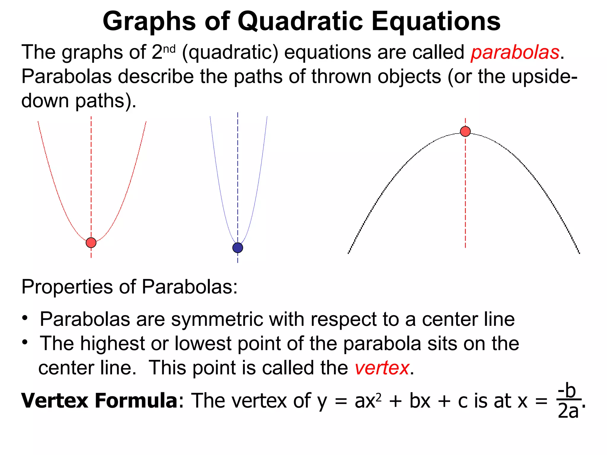 The graphs of 2 nd  (quadratic) equations are called  parabolas . Parabolas describe the paths of thrown objects (or the upside-down paths). Graphs of Quadratic Equations Properties of Parabolas:  Parabolas are symmetric with respect to a center line The highest or lowest point of the parabola sits on the  center line.  This point is called the  vertex . Vertex Formula : The vertex of y = ax 2  + bx + c is at x =  .  -b 2a 