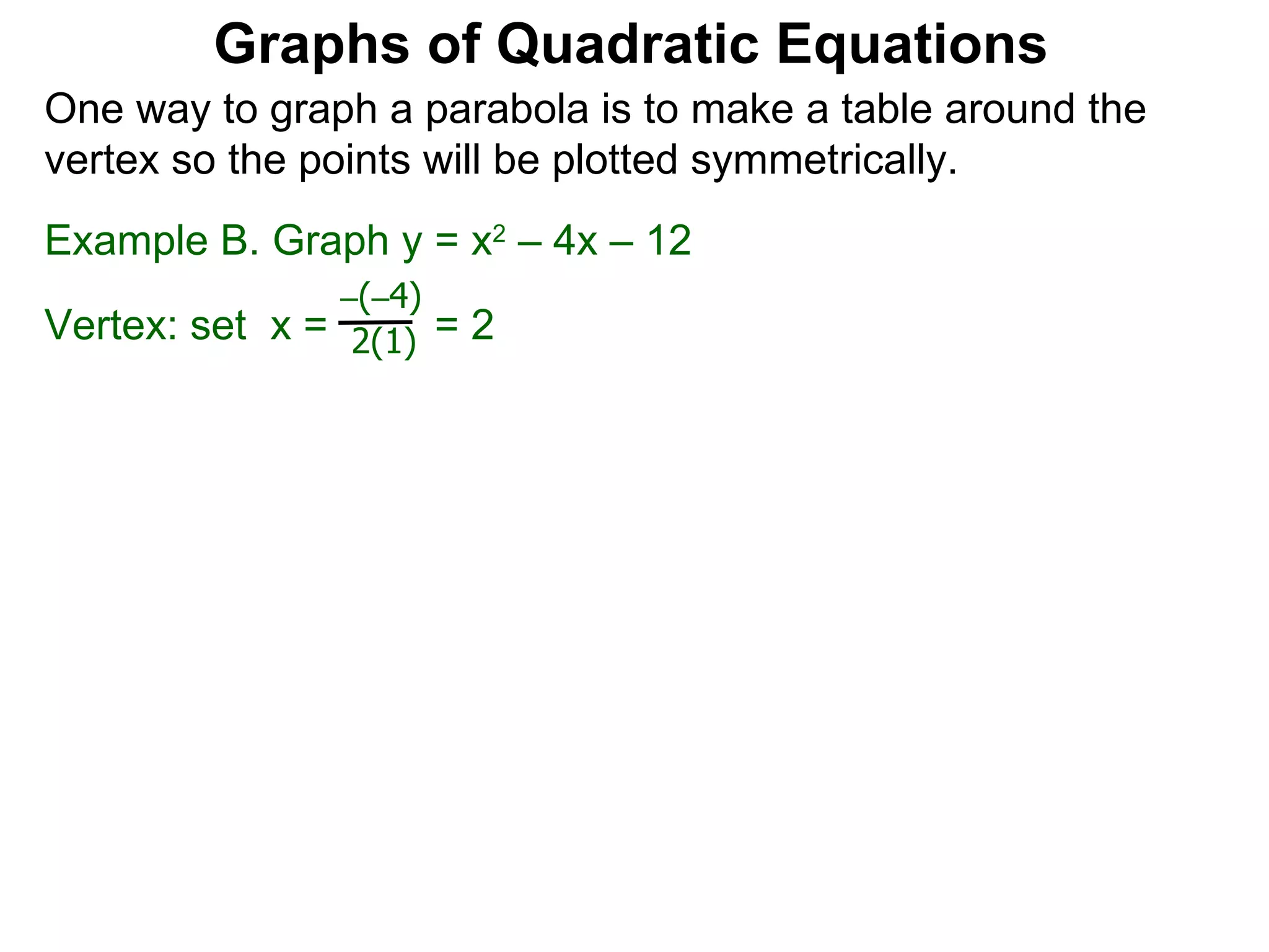 Graphs of Quadratic Equations One way to graph a parabola is to make a table around the vertex so the points will be plotted symmetrically.  Example B. Graph y = x 2  – 4x – 12 Vertex: set  x =  = 2  – ( – 4) 2(1) 