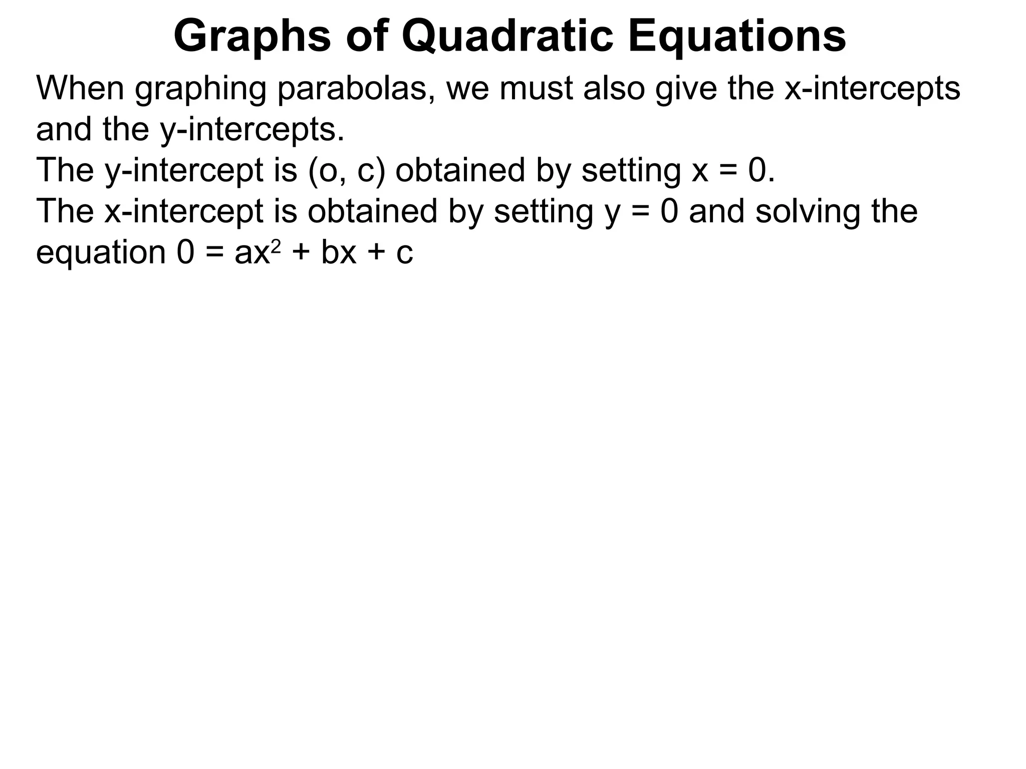 Graphs of Quadratic Equations When graphing parabolas, we must also give the x-intercepts and the y-intercepts.  The y-intercept is (o, c) obtained by setting x = 0.  The x-intercept is obtained by setting y = 0 and solving the equation 0 = ax 2  + bx + c  