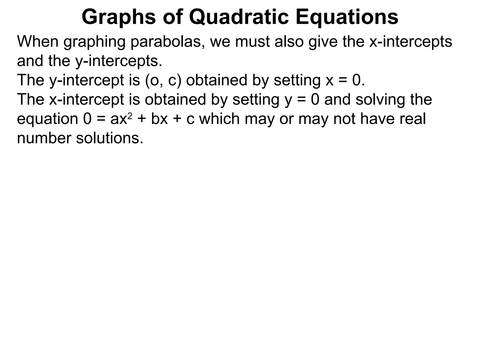 Graphs of Quadratic Equations When graphing parabolas, we must also give the x-intercepts and the y-intercepts.  The y-intercept is (o, c) obtained by setting x = 0.  The x-intercept is obtained by setting y = 0 and solving the equation 0 = ax 2  + bx + c which may or may not have real number solutions.  