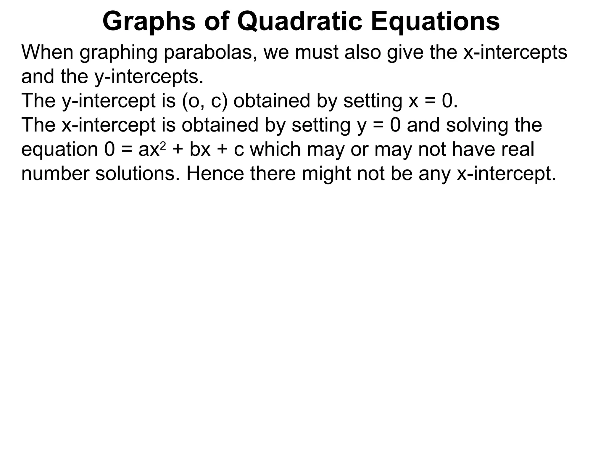 Graphs of Quadratic Equations When graphing parabolas, we must also give the x-intercepts and the y-intercepts.  The y-intercept is (o, c) obtained by setting x = 0.  The x-intercept is obtained by setting y = 0 and solving the equation 0 = ax 2  + bx + c which may or may not have real number solutions. Hence there might not be any x-intercept. 