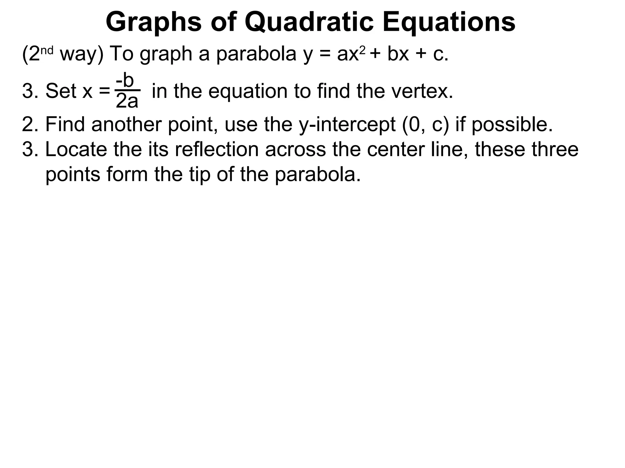 (2 nd  way) To graph a parabola y = ax 2  + bx + c. Set x =  in the equation to find the vertex. 2. Find another point, use the y-intercept (0, c) if possible. 3. Locate the its reflection across the center line, these three points form the tip of the parabola.  -b 2a Graphs of Quadratic Equations 