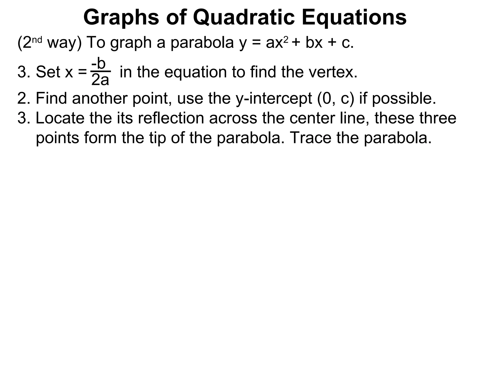 (2 nd  way) To graph a parabola y = ax 2  + bx + c. Set x =  in the equation to find the vertex. 2. Find another point, use the y-intercept (0, c) if possible. 3. Locate the its reflection across the center line, these three points form the tip of the parabola. Trace the parabola. -b 2a Graphs of Quadratic Equations 