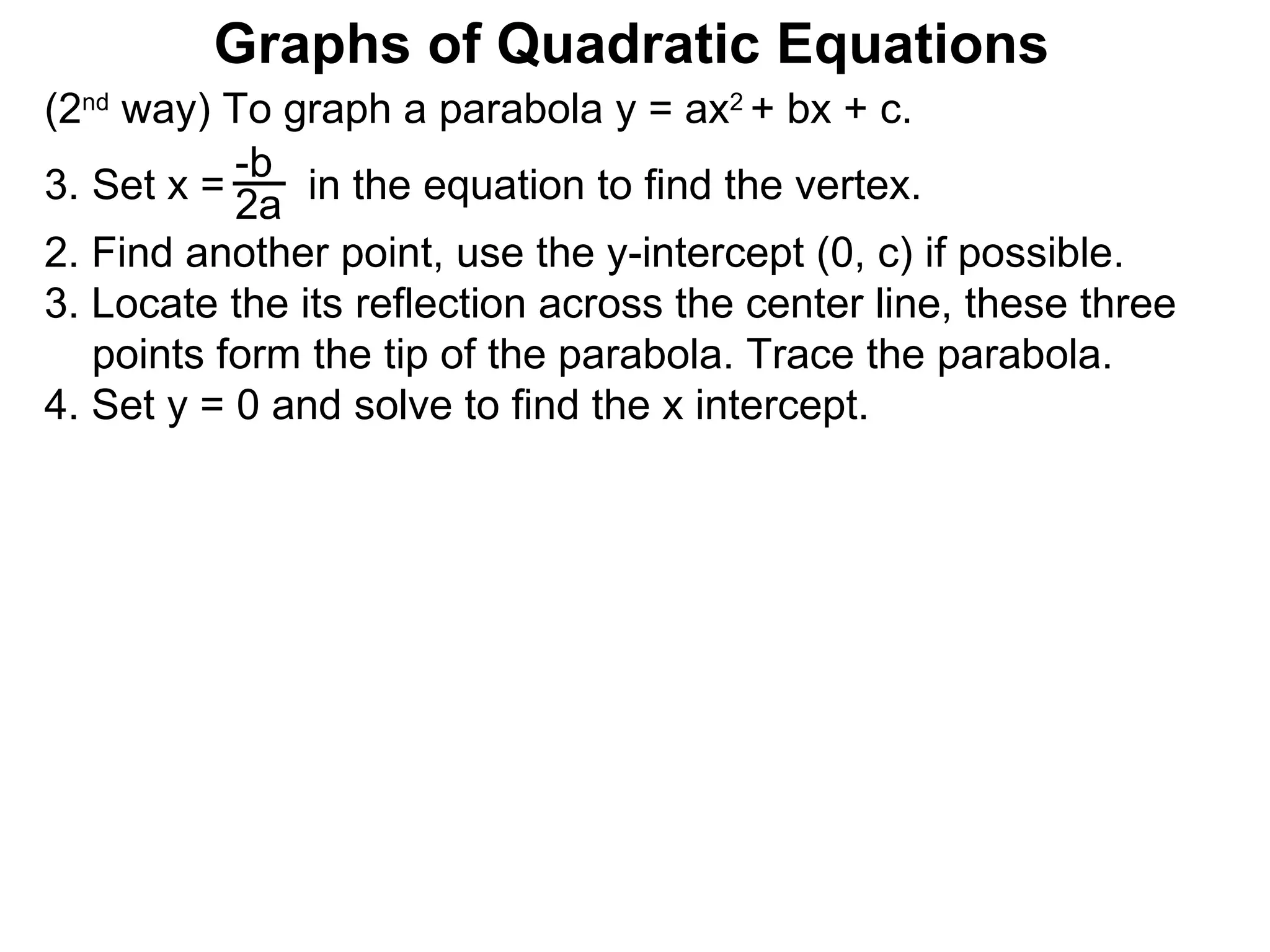 (2 nd  way) To graph a parabola y = ax 2  + bx + c. Set x =  in the equation to find the vertex. 2. Find another point, use the y-intercept (0, c) if possible. 3. Locate the its reflection across the center line, these three points form the tip of the parabola. Trace the parabola. 4. Set y = 0 and solve to find the x intercept. -b 2a Graphs of Quadratic Equations 