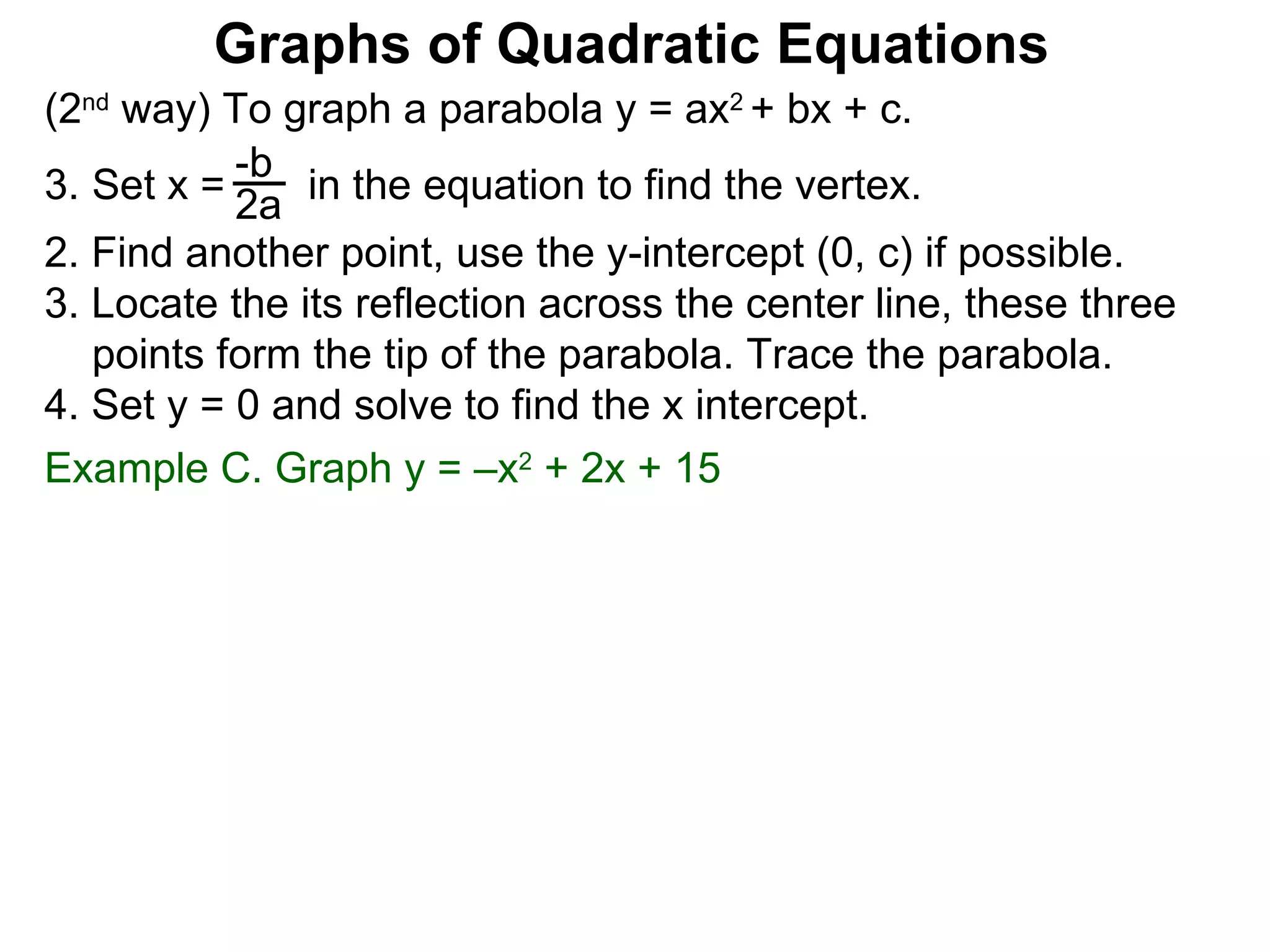 (2 nd  way) To graph a parabola y = ax 2  + bx + c. Set x =  in the equation to find the vertex. 2. Find another point, use the y-intercept (0, c) if possible. 3. Locate the its reflection across the center line, these three points form the tip of the parabola. Trace the parabola. 4. Set y = 0 and solve to find the x intercept. -b 2a Graphs of Quadratic Equations Example C. Graph y = –x 2  + 2x + 15  