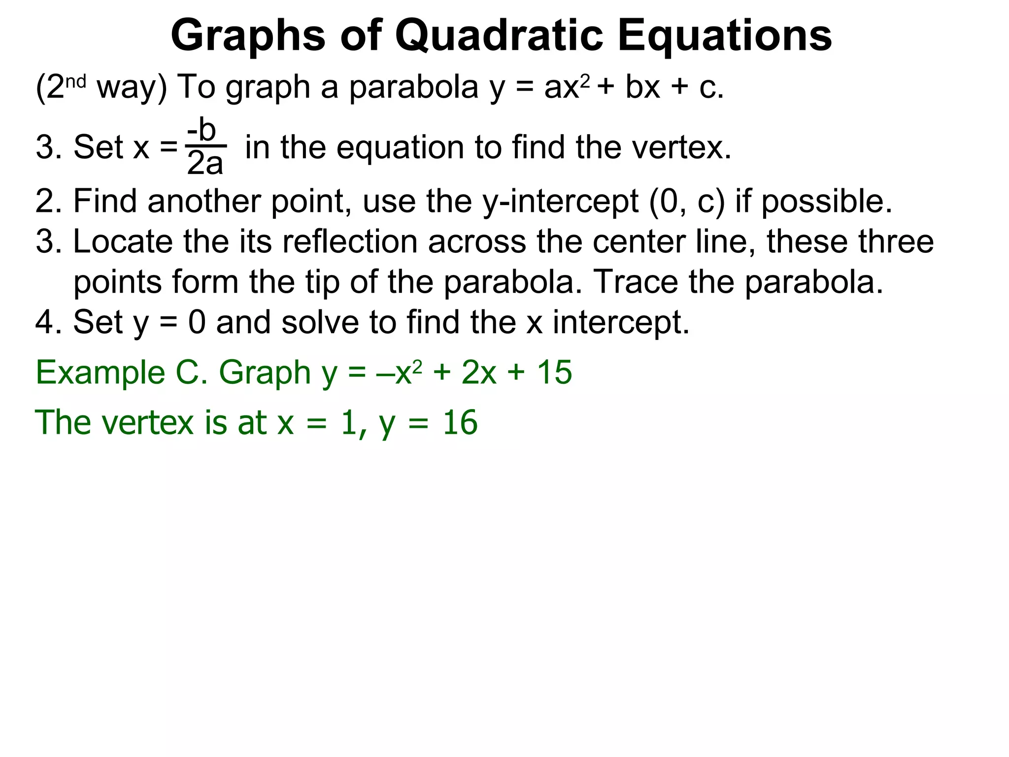 (2 nd  way) To graph a parabola y = ax 2  + bx + c. Set x =  in the equation to find the vertex. 2. Find another point, use the y-intercept (0, c) if possible. 3. Locate the its reflection across the center line, these three points form the tip of the parabola. Trace the parabola. 4. Set y = 0 and solve to find the x intercept. -b 2a Graphs of Quadratic Equations The vertex is at x = 1, y = 16 Example C. Graph y = –x 2  + 2x + 15  