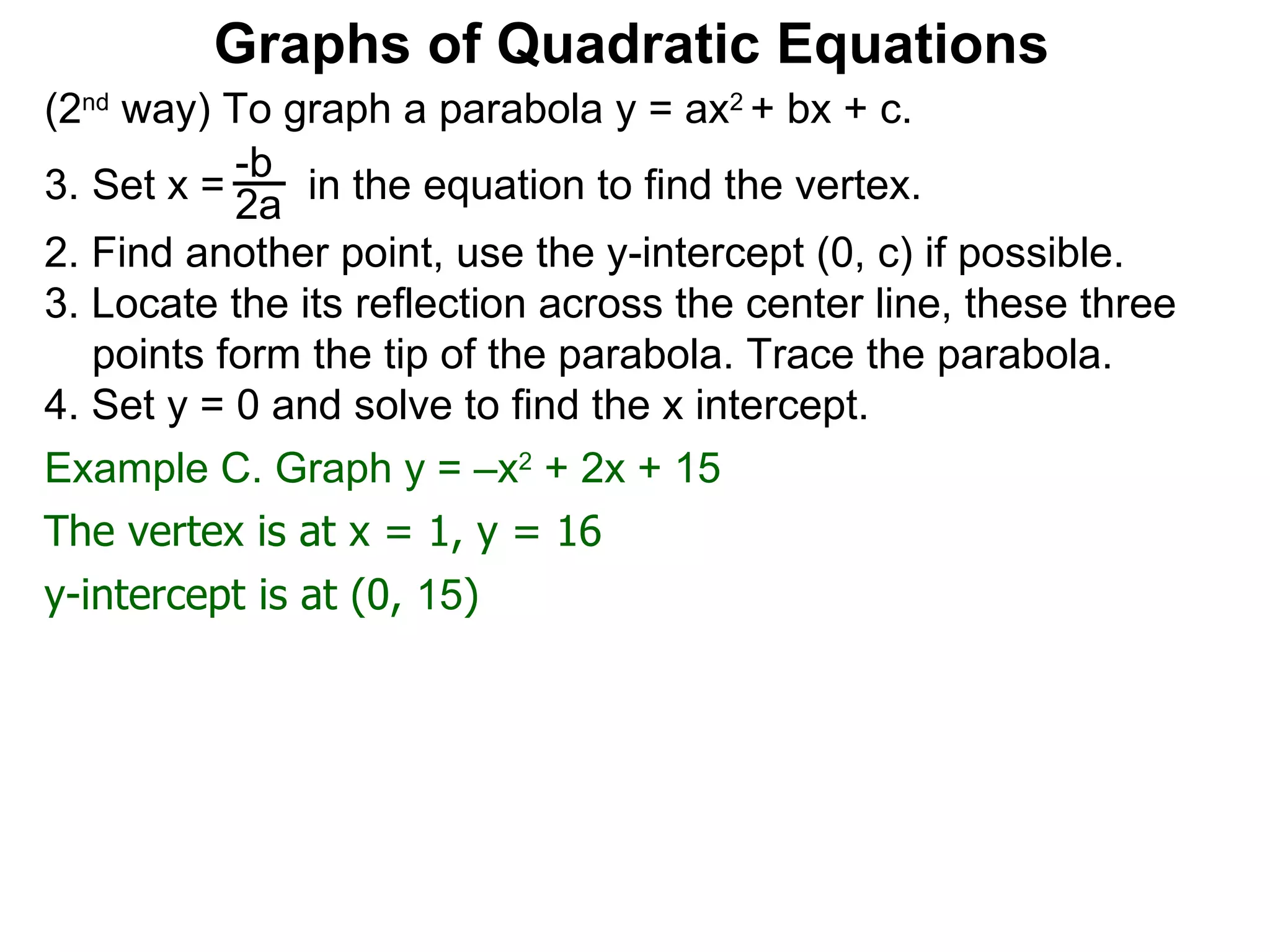 (2 nd  way) To graph a parabola y = ax 2  + bx + c. Set x =  in the equation to find the vertex. 2. Find another point, use the y-intercept (0, c) if possible. 3. Locate the its reflection across the center line, these three points form the tip of the parabola. Trace the parabola. 4. Set y = 0 and solve to find the x intercept. -b 2a Graphs of Quadratic Equations The vertex is at x = 1, y = 16 y-intercept is at (0,  15 ) Example C. Graph y = –x 2  + 2x + 15  