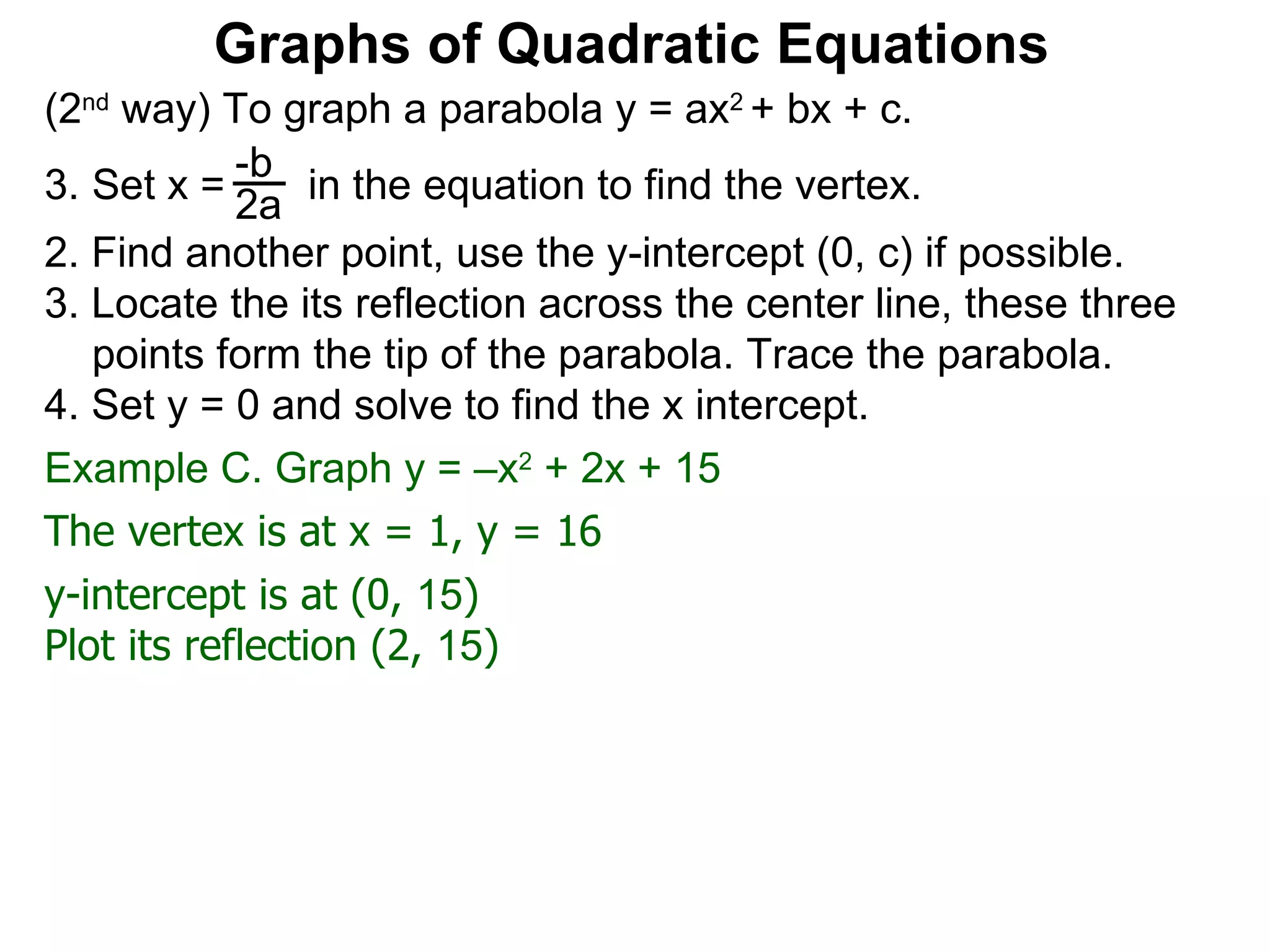 (2 nd  way) To graph a parabola y = ax 2  + bx + c. Set x =  in the equation to find the vertex. 2. Find another point, use the y-intercept (0, c) if possible. 3. Locate the its reflection across the center line, these three points form the tip of the parabola. Trace the parabola. 4. Set y = 0 and solve to find the x intercept. -b 2a Graphs of Quadratic Equations The vertex is at x = 1, y = 16 y-intercept is at (0,  15 )  Plot its reflection (2,  15 ) Example C. Graph y = –x 2  + 2x + 15  