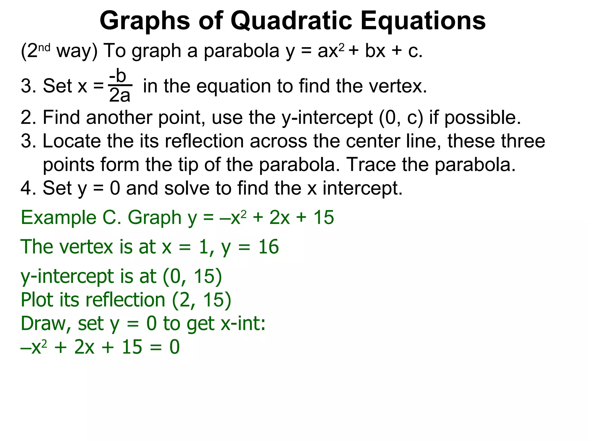(2 nd  way) To graph a parabola y = ax 2  + bx + c. Set x =  in the equation to find the vertex. 2. Find another point, use the y-intercept (0, c) if possible. 3. Locate the its reflection across the center line, these three points form the tip of the parabola. Trace the parabola. 4. Set y = 0 and solve to find the x intercept. -b 2a Graphs of Quadratic Equations The vertex is at x = 1, y = 16 y-intercept is at (0,  15 )  Plot its reflection (2,  15 ) Draw, set y = 0 to get x-int: – x 2  + 2x + 15 = 0 Example C. Graph y = –x 2  + 2x + 15  