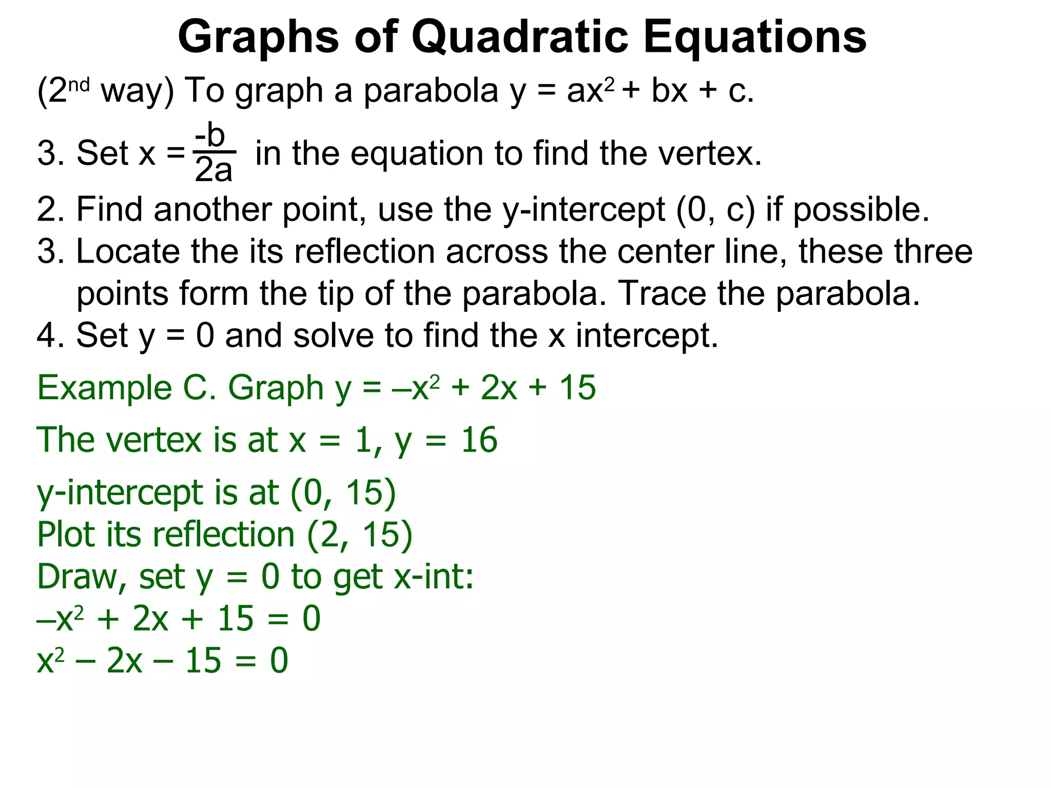 (2 nd  way) To graph a parabola y = ax 2  + bx + c. Set x =  in the equation to find the vertex. 2. Find another point, use the y-intercept (0, c) if possible. 3. Locate the its reflection across the center line, these three points form the tip of the parabola. Trace the parabola. 4. Set y = 0 and solve to find the x intercept. -b 2a Graphs of Quadratic Equations The vertex is at x = 1, y = 16 y-intercept is at (0,  15 )  Plot its reflection (2,  15 ) Draw, set y = 0 to get x-int: – x 2  + 2x + 15 = 0 x 2  – 2x – 15 = 0 Example C. Graph y = –x 2  + 2x + 15  