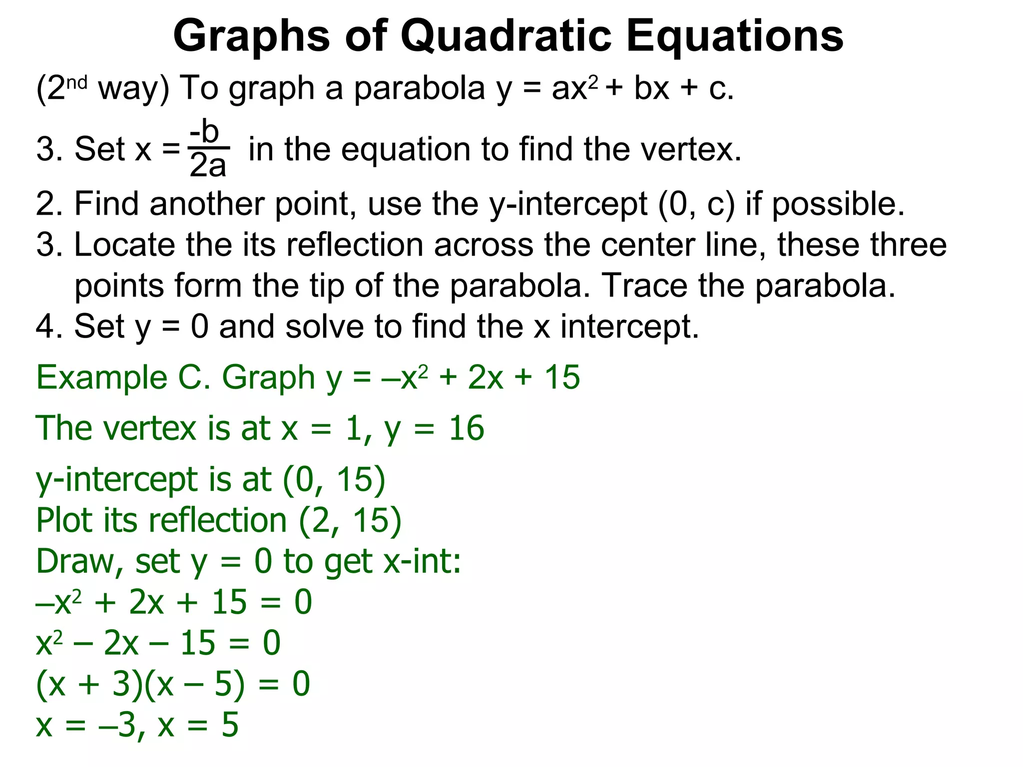 (2 nd  way) To graph a parabola y = ax 2  + bx + c. Set x =  in the equation to find the vertex. 2. Find another point, use the y-intercept (0, c) if possible. 3. Locate the its reflection across the center line, these three points form the tip of the parabola. Trace the parabola. 4. Set y = 0 and solve to find the x intercept. -b 2a Graphs of Quadratic Equations The vertex is at x = 1, y = 16 y-intercept is at (0,  15 )  Plot its reflection (2,  15 ) Draw, set y = 0 to get x-int: – x 2  + 2x + 15 = 0 x 2  – 2x – 15 = 0 (x + 3)(x – 5) = 0 x =  – 3, x = 5 Example C. Graph y = –x 2  + 2x + 15  