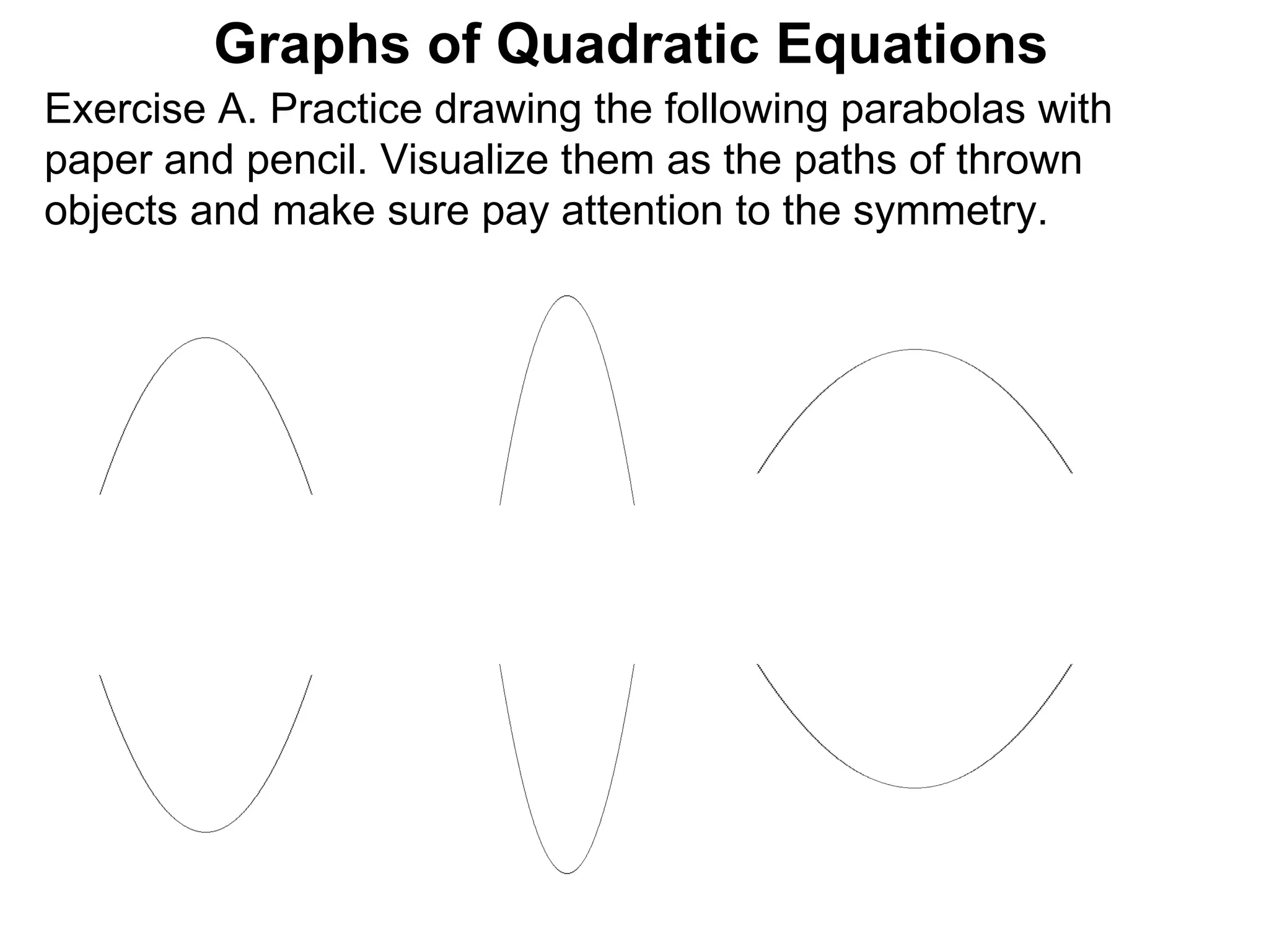 Exercise A. Practice drawing the following parabolas with  paper and pencil. Visualize them as the paths of thrown  objects and make sure pay attention to the symmetry.  Graphs of Quadratic Equations 