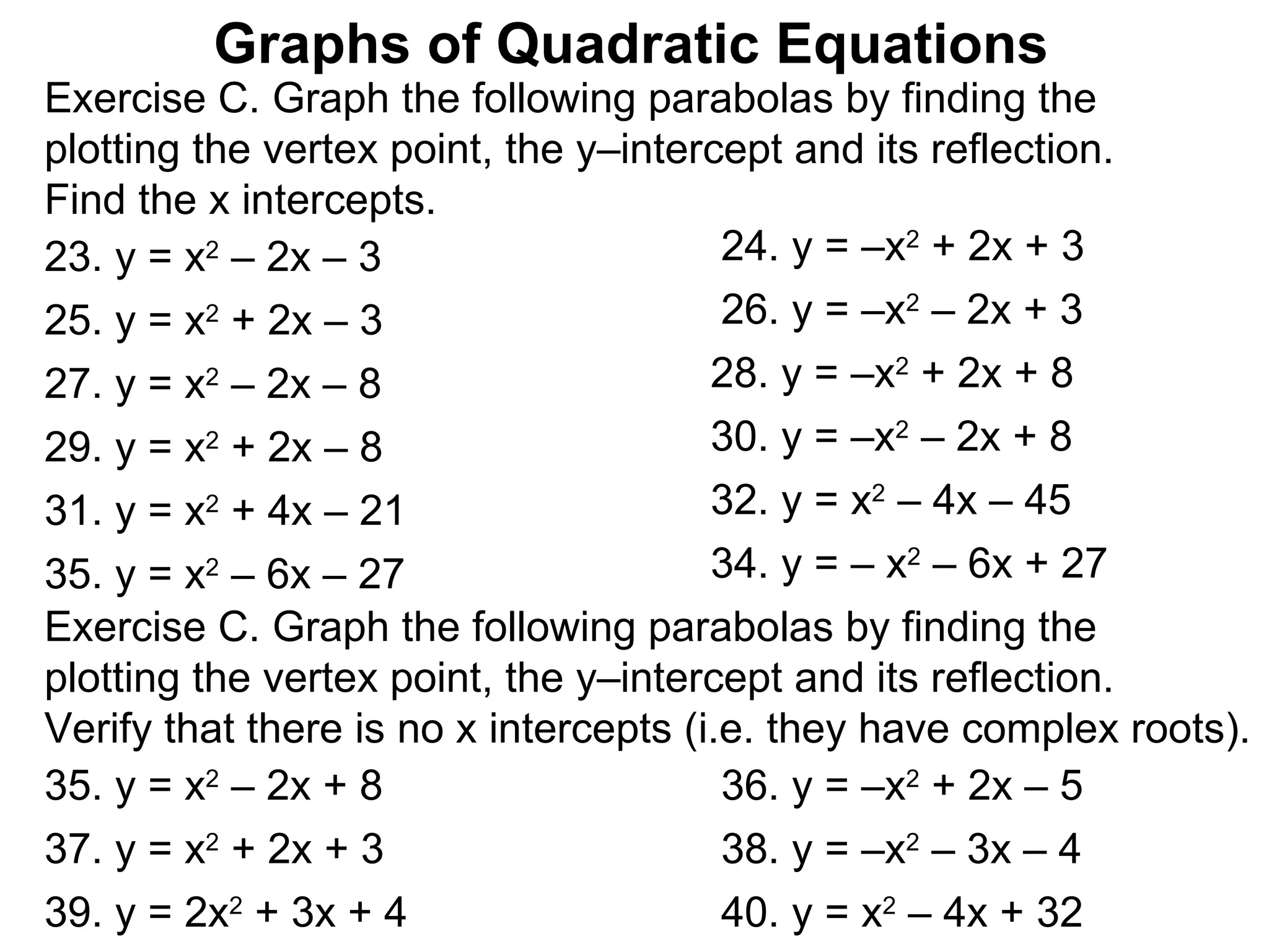 Exercise C. Graph the following parabolas by finding the  plotting the vertex point, the y–intercept and its reflection.  Find the x intercepts.  Graphs of Quadratic Equations 23. y = x 2  – 2x – 3 24. y = –x 2  + 2x + 3 25. y = x 2  + 2x – 3 26. y = –x 2  – 2x + 3 27. y = x 2  – 2x – 8 28. y = –x 2  + 2x + 8 29. y = x 2  + 2x – 8 30. y = –x 2  – 2x + 8 31. y = x 2  + 4x – 21 32. y = x 2  – 4x – 45  35. y = x 2  – 6x – 27 34. y = – x 2  – 6x + 27 Exercise C. Graph the following parabolas by finding the  plotting the vertex point, the y–intercept and its reflection.  Verify that there is no x intercepts (i.e. they have complex roots).  35. y = x 2  – 2x + 8 36. y = –x 2  + 2x – 5 37. y = x 2  + 2x + 3 38. y = –x 2  – 3x – 4 39. y = 2x 2  + 3x + 4 40. y = x 2  – 4x + 32  
