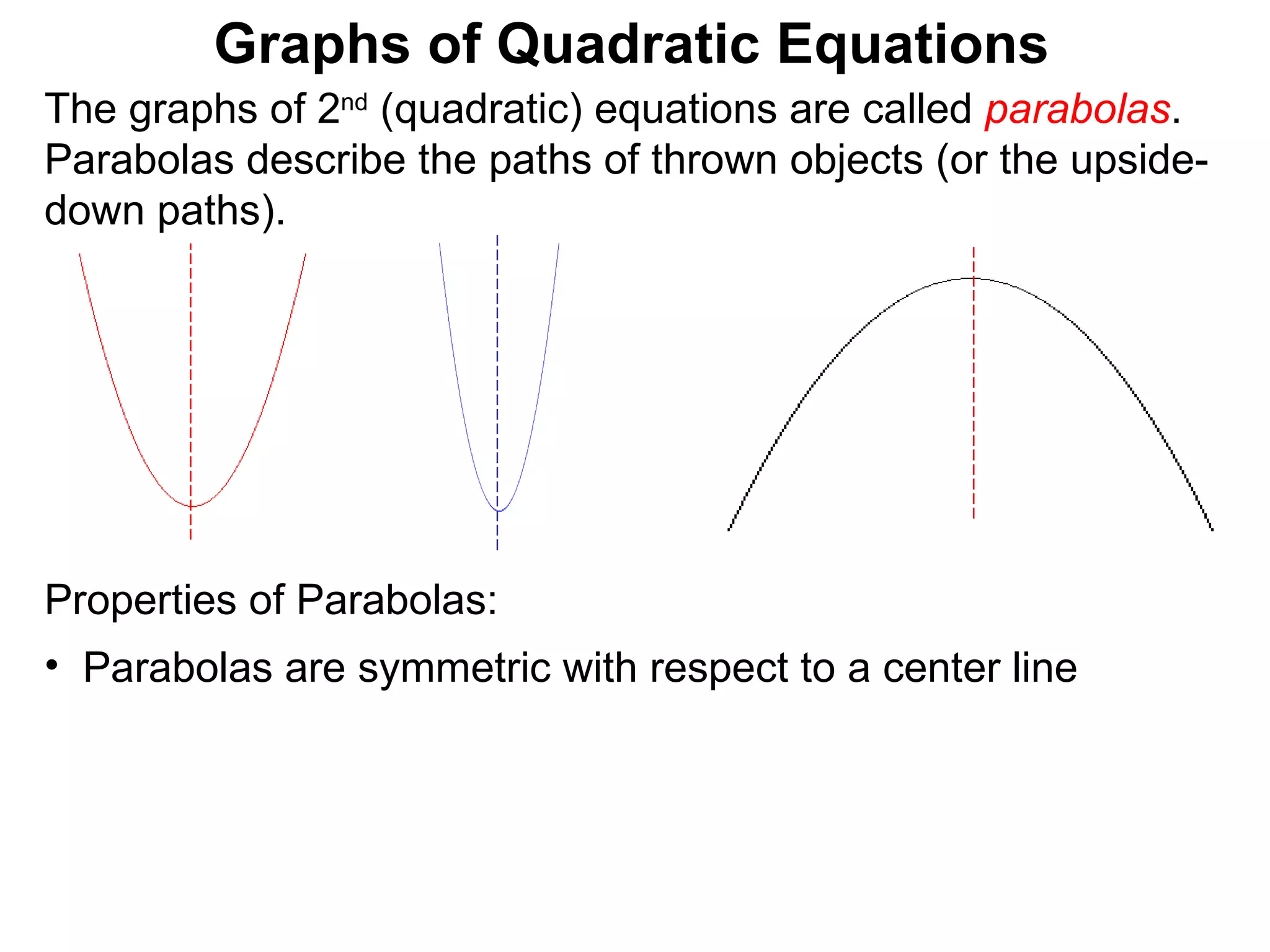The graphs of 2 nd  (quadratic) equations are called  parabolas . Parabolas describe the paths of thrown objects (or the upside-down paths). Graphs of Quadratic Equations Properties of Parabolas:  Parabolas are symmetric with respect to a center line 