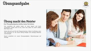 Übungsaufgabe.

Übung macht den Meister
Die Übungsaufgaben helfen beim Vertiefen!

Sich anschauen wie andere malen ist meist logisch und leicht
verständlich, schwer wird es erst, wenn man selbst vor einem weißen
Blatt Papier sitzt.

!

Genau dies gilt auch bei der Programmierung. Vieles ist schlüssig, wenn
man Zuschauer ist. Nur durch Übung festigen sich wichtige Elemente
und Konzepte. 

!

Darum empfehlen wir unsere Übungsaufgaben. Musterlösungen auf
Anfrage.

 