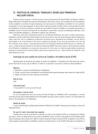 F) políTIcaS De emprego, Trabalho e reNDa QUe promovem
          INclUSÃo SocIal
        O Governo buscou promover a inclusão social por meio do aprimoramento do Sistema Público de Emprego, Trabalho e
Renda, melhorando o desempenho das ações de intermediação de mão de obra, inclusive com a ampliação da rede de atendimento
do Sine; ampliando a concessão de seguro-desemprego, com maior apoio aos trabalhadores no momento de crise econômica;
aumentando os recursos para pagamento do abono salarial, dado pelo aumento do salário mínimo e pela expansão do número
de trabalhadores com direito ao benefício; instituindo um novo modelo de carteira de trabalho, com inovações que permitem ao
trabalhador acessar as diversas informações de sua vida laboral; e aprimorando o processo de qualificação profissional, com a
melhoria da qualidade pedagógica e o atendimento a públicos mais vulneráveis.
        Além disso, outra ação realizada pelo governo foi a Certificação Profissional, que avalia e certifica conhecimentos,
habilidades e atitudes profissionais desenvolvidos em processos formais ou informais de aprendizagem. Muitos trabalhadores
sabem como fazer, têm as competências profissionais necessárias para o desempenho das atividades, mas por falta de
oportunidade ou de recurso financeiro não tiveram condições de participar de um curso de capacitação e por isso não
têm certificado. Nesse sentido, a Comissão Interministerial de Certificação Profissional (CICP) aprovou, em setembro de
2009, a criação do Sistema Nacional de Certificação Profissional (SNCP). Além disso, estão em desenvolvimento projetos
de certificação de trabalhadores nos setores da construção civil e do turismo, em razão das oportunidades geradas pelo
Programa de Aceleração do Crescimento (PAC) e pelos eventos esportivos futuros – Copa do Mundo de Futebol de 2014 e
Jogos Olímpicos de 2016.

       Instituição do novo modelo de carteira de Trabalho e previdência Social (cTpS)

        Aperfeiçoamento do documento que protege os direitos do trabalhador e é obrigatório para toda pessoa que venha a
prestar algum tipo de serviço, seja na indústria, no comércio, na agricultura, na pecuária ou mesmo de natureza doméstica.

       objetivos
       • Aperfeiçoar o processo de identificação dos trabalhadores.
       • Permitir o acesso a diversas informações de sua vida laboral, desde seguro-desemprego, abono salarial, até o saldo do FGTS.
       • Agilizar a emissão e dar maior segurança ao documento.

       Data de início
       2008

       Instrumento legal
       • Portaria MTE nº 210, de 29 de abril de 2008

       participação e controle social
        Por ser um programa que conta com recursos do Fundo de Amparo ao Trabalhador (FAT), a participação e o controle
social são exercidos pelo Conselho Deliberativo do FAT (Codefat), que possui caráter tripartite e paritário, com representantes do
Governo, de empregadores e de trabalhadores.

       modelo de gestão
       A ação é executada pelas unidades descentralizadas do Ministério do Trabalho e Emprego e por municípios, via termo de
cooperação técnica.

       por que foi criado, reformulado e/ou ampliado
       O grande avanço ocorrido no período foi a instituição, em 2008, do novo modelo de CTPS, com o lançamento da CTPSweb,
que passou a conter um código de barras que permite ao trabalhador acessar as diversas informações de sua vida laboral, desde
seguro-desemprego, abono salarial, até o saldo do Fundo de Garantia do Tempo de Serviço (FGTS). Acompanha a nova CTPS um
cartão magnético, que possibilita ao trabalhador consultar em terminais físicos e no site do MTE informações como depósitos no



                                                                                                               Trabalho e Emprego      103
 