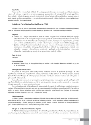 resultados
        No que se refere à Intermediação de Mão de Obra, entre 2003 e setembro de 2010 foram mais de 7,3 milhões de colocados,
número 115% maior que o registrado no período de 1995 a 2002, quando o número de colocações foi de cerca de 3,4 milhões.
Esse resultado é atribuído à expansão da rede de atendimento do Sistema Nacional de Emprego (Sine), que passou a realizar, a
partir de 2004, convênios com municípios, e a um maior dinamismo do mercado de trabalho. Atualmente, existem 1.388 postos de
atendimento do Sine (eram 949, em 2002).

       criação do plano Nacional de Qualificação (pNQ)

      Oferta de cursos de capacitação e formação aos trabalhadores, em especial os mais vulneráveis, entendendo qualificação
como um instrumento indispensável à inclusão e ao aumento da permanência do trabalhador no mundo do trabalho.

       objetivos
       • Colaborar para a inserção do trabalhador no mundo do trabalho. Isso pode ocorrer por meio da obtenção de emprego
         e trabalho decente ou da participação em processos de geração de oportunidades de trabalho e de renda, ou da
         permanência no mercado de trabalho, ou da economia popular solidária, micro e pequenos empreendimentos, garantindo
         assim, a inclusão social dos beneficiários, o combate à discriminação e a diminuição da vulnerabilidade das populações.
       • Qualificar social e profissionalmente o trabalhador acima de 16 anos, com preferência para atendimento aos que estão
         cadastrados no Sistema Público de Emprego, Trabalho e Renda, no âmbito do Sine. Sua premissa é a articulação entre
         o trabalho, a educação e o desenvolvimento, considerando a qualificação um direito do trabalhador e instrumento
         indispensável à sua inclusão e ao aumento de sua permanência no mundo do trabalho.

       Data de início
       10/7/2003

       Instrumento legal
       • Resolução Codefat nº 333, de 10 de julho de 2003, que instituiu o PNQ, revogada pela Resolução Codefat nº 575, de
         28 de abril de 2008.

       participação e controle social
        No processo de execução das ações do PNQ inseridas nos Planos Territoriais de Qualificação (PlanTeQs), é de suma
importância a articulação e o acompanhamento, pelas(os) Comissões/Conselhos Estaduais de Trabalho/Emprego e pelas(os)
Comissões/Conselhos Municipais de Trabalho/Emprego, com caráter tripartite, das demandas levantadas pelo poder público e
pela sociedade civil organizada.
        Os conselhos são responsáveis por aprovar planos e projetos e supervisionar a execução das ações de qualificação social
e profissional localmente, podendo, inclusive, convidar os setores específicos não representados na comissão no momento de
definição da demanda e em outros momentos pertinentes.
        Em referência à execução de PlanSeQs, quando da apresentação de proposta de qualificação por entidades demandantes,
realiza-se debate participativo do projeto, por meio de uma ou mais audiências públicas convocadas pelo MTE. Na audiência
pública, os agentes públicos, privados e sociais envolvidos são organizados sob a forma de uma Comissão de Concertação,
paritária e, no mínimo, tripartite, a quem cabe a elaboração de projeto.

       modelo de gestão
        A qualificação social e profissional do trabalhador está sendo realizada pelo Programa de Qualificação Social e Profissional,
financiado com recursos do FAT e executado por meio de convênios plurianuais e outros instrumentos firmados entre o Ministério
do Trabalho e Emprego e estados, municípios ou entidades privadas sem fins lucrativos, nos termos das resoluções emanadas
pelo Conselho Deliberativo do FAT (Codefat) e demais legislações vigentes.

       por que foi criado, reformulado e/ou ampliado
       O PNQ foi instituído em 2003, em substituição ao Plano de Qualificação do Trabalhador (Planfor). As principais diferenças são
a melhoria da qualidade pedagógica, com o aumento da carga horária dos cursos, de 60 horas para 200 horas, o desenvolvimento



                                                                                                                Trabalho e Emprego      107
 