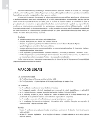 110
              A economia solidária foi a opção adotada por movimentos sociais e importantes entidades da sociedade civil, como Igreja,
      sindicatos, universidades e partidos políticos. Na passagem do século, políticas públicas de fomento e apoio à economia solidária
      foram adotadas por muitas municipalidades e alguns governos estaduais.
              Foi neste contexto, e a partir das demandas do próprio movimento da economia solidária, que o Governo Federal assumiu
      o desafio de implementar políticas que estendam ações de inclusão, proteção e fomento aos trabalhadores que participam das
      demais formas de organização do mundo do trabalho, como as iniciativas de economia solidária. Ao constituírem um modo de
      produção alternativo ao capitalismo, em que os próprios trabalhadores assumem coletivamente a gestão de seus empreendimentos
      econômicos, as iniciativas de economia solidária vêm apontando para soluções mais definitivas à falta de trabalho e renda. O
      programa Economia Solidária em Desenvolvimento marcou a introdução de políticas públicas específicas para a economia solidária
      em âmbito nacional, em um contexto de novas realidades do mundo do trabalho que demandam respostas do poder público para
      relações de trabalho distintas do emprego assalariado.

             resultados
              De 2003 até outubro de 2010, os resultados apresentados foram:
              • Formadas 18.281 pessoas para atuarem com Economia Solidária.
              • Atendidas 111.448 pessoas, pelo Programa de Desenvolvimento Local com Base na Atuação de Agentes.
              • Apoiados 654 bancos comunitários e/ou fundos solidários.
              • Incubados 318 empreendimentos econômicos solidários, por meio do Apoio a Incubadoras de Cooperativas Populares.
              • Apoiadas 82 incubadoras universitárias.
              • Foram amparados 5.538 empreendimentos econômicos solidários, a partir da Ação de Fomento e Assistência Técnica.
              • Beneficiadas 37.717 pessoas, com a implantação de Centros Públicos de Economia Solidária, e mais 7.213 trabalhadores,
                 por meio da Ação de Comercialização de Produtos e Serviços da Economia Solidária.
              Por fim, estima-se que, até o final de 2010, estejam cadastrados no Sistema Nacional de Informações em Economia Solidária
      30.412 empreendimentos econômicos solidários.




             marcoS legaIS
             leis complementares(lc)
             • LC nº 128/2008: trata do Microempreendedor Individual (MEI).
             • LC nº 123/2006: institui o Estatuto Nacional da Microempresa e Empresa de Pequeno Porte.

             leis ordinárias
             • Lei nº 11.648/2008: reconhecimento formal das Centrais Sindicais.
             • Lei nº 11.295/2006: estabelece o direito de sindicalização para o empregado de entidade sindical (altera o art. 526 da CLT).
             • Lei nº 11.110/2005: instituiu o Programa Nacional de Microcrédito Produtivo Orientado (PNMPO).
             • Lei nº 11.101/2005: recuperação judicial, extrajudicial e falência do empresário e da sociedade empresária (art. 50,
               possibilidade de recuperação de empresas por trabalhadores organizados em autogestão).
             • Lei nº 10.779/2003: concessão do benefício do seguro-desemprego ao pescador artesanal.
             • Lei nº 10.735/2003: direcionamento de depósitos à vista captados pelas instituições financeiras para operações de
               crédito destinadas à população de baixa renda.

             Decretos
             • Decreto nº 5.811/2006: composição, estruturação, competência e funcionamento do Conselho Nacional de Economia
               Solidária (CNES).
             • Decreto nº 5.288/2004: regulamenta a MP nº 226/2004, que institui o Programa Nacional do Microcrédito Produtivo
               Orientado (PNMPO).
 