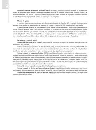 112
             conferência Nacional de economia Solidária (conaes) - A primeira conferência, realizada em 2006, foi um importante
      espaço de interlocução entre governo e sociedade civil para a afirmação da economia solidária como estratégia e política de
      desenvolvimento. Em 2010, ocorreu a segunda, cujo tema de debate foi o direito às formas de organização econômicas baseadas
      no trabalho associado, na propriedade coletiva, na cooperação e na autogestão.

             modelo de gestão
              A execução dos programas coordenados pela Secretaria de Inspeção do Trabalho (SIT) é realizada diretamente pelos
      auditores fiscais lotados nas Superintendências Regionais do Trabalho e Emprego (SRTEs), unidades do MTE nos estados.
              A operacionalização das ações do Programa Integração das Políticas Públicas de Emprego e Renda ocorre prioritariamente por
      meio de Convênios Plurianuais Únicos (CPU), celebrados com estados, DF, municípios com mais de 200 mil habitantes e entidades privadas
      sem fins lucrativos. Parte das ações é também executada pelas unidades descentralizadas do MTE (habilitação do seguro-desemprego e
      emissão de Carteira de Trabalho e Previdência/CTPS) e por municípios, via termo de cooperação técnica. O MTE também mantém contratos
      com a Caixa Econômica Federal (CEF) e o Banco do Brasil (BB) para pagamento de seguro-desemprego e abono salarial.

             participação e controle social
               Sistema Federal de Inspeção do Trabalho (SFIT): sistema de informação que registra os resultados das ações fiscais e as
      disponibiliza para consultas.
               Sistema de Informação sobre Focos de Trabalho Infantil (Siti): acessível pela internet a partir do portal do MTE (sem
      necessidade de cadastro prévio). O usuário pode realizar consultas a informações referentes aos focos de trabalho infantil
      identificados pela auditoria trabalhista em todo o território nacional. Site: http://sistemasiti.mte.gov.br/
               Sistema Integrado de relações de Trabalho (SIrT): disponibiliza informações sobre relações do trabalho, referentes a
      entidades sindicais (http://www2.mte.gov.br/cnes/cons_sindical.asp), permitindo consulta às convenções e aos acordos coletivos
      de trabalho (http://www2.mte.gov.br/sistemas/mediador/), ao registro de empresas e contratos de trabalho temporário (http://
      www3.mte.gov.br/sistemas/sirett/), homologações de rescisões de contrato de trabalho (para a empresa elaborar a rescisão,
      http://homolognet2.mte.gov.br/homolognet/; para o trabalhador consultar a rescisão, http://homolognet2.mte.gov.br/homolognet/
      pages/public/consultarRescisoes.seam), dentre outras funcionalidades.
               Sistema SD: sistema Seguro-Desemprego. Sítio: http://saeg.datamec.com.br/#inicio.
               Sistema Integrado de gestão das ações de emprego (Sigae): disponibiliza ao cidadão, gratuitamente, pela internet,
      serviços antes oferecidos apenas nos postos do Sistema Nacional de Emprego (Sine). Sítio: http://www.mte.gov.br/pnq/sigae.asp.
               Sistema de acompanhamento da execução do proger (Saep): Sítio: http://granulito.mte.gov.br/proger. Cabe registrar que
      o sistema possui acesso restrito.
 