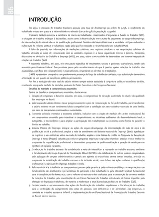 86
            INTroDUÇÃo
             Em 2002, o mercado de trabalho brasileiro possuía uma taxa de desemprego da ordem de 9,15%, o rendimento do
     trabalhador estava em queda e a informalidade era elevada (cerca de 55% da população ocupada).
             O cenário também envolvia a existência de riscos ao trabalhador, relacionados à Segurança e Saúde no Trabalho (SST),
     a situações de trabalho análogas à escravidão, assim como à desarticulação entre ações de pagamento do seguro-desemprego,
     de intermediação de mão de obra e de qualificação profissional. Também não havia debate com a sociedade civil para subsidiar a
     elaboração de reforma sindical e trabalhista, razão pela qual foi instalado o Fórum Nacional do Trabalho (FNT).
             A falta de precisão nas informações de mediações coletivas, nos registros sindicais e nas negociações coletivas de
     trabalho, atrelada ao canal de comunicação com as unidades regionais e a baixa capacitação interna e externa, demandou
     discussões no Ministério do Trabalho e Emprego (MTE), em 2003, sobre a necessidade de desenvolver um sistema integrado de
     relações de trabalho (Sirt).
             A economia solidária, até 2003, era uma pauta específica de movimentos sociais e governos subnacionais, tendo sido
     assumida pelo Governo Federal. Sua premissa passa pelo reconhecimento de que é preciso apoiar relações de trabalho não
     assalariadas, com foco em cooperativismo e associativismo, respeitando os direitos do trabalhador.
             O MTE apresentava um quadro com predominante presença de força de trabalho terceirizada, cuja substituição demandava
     a formação de um quadro de servidores públicos permanentes.
             Por fim, a evolução do valor real do salário mínimo sempre esteve associada à conjuntura política e econômica do País,
     resultando, em grande medida, de decisões pontuais do Poder Executivo e do Congresso Nacional.
             Desafios do mandato e compromissos assumidos
             Dentre os desafios e compromissos assumidos, destacam-se:
             1. Geração de empregos: o Governo assumiu, em 2002, o compromisso de elevação sustentada do nível e da qualidade
                dos empregos no Brasil.
             2. Valorização do salário mínimo: elevar progressivamente o piso de remuneração da força de trabalho, para transformar
                o salário mínimo em um rendimento básico compatível com a satisfação das necessidades essenciais de uma família,
                por meio de mecanismos continuados e sustentados.
             3. Economia solidária: estimular a economia solidária, inclusive com a criação de medidas de caráter institucional, foi
                um compromisso assumido para incentivar o cooperativismo, as iniciativas autônomas de desenvolvimento local, a
                autogestão, o microcrédito e para ampliar a participação dos trabalhadores na economia como forma de garantir o
                direito ao trabalho.
             4. Sistema Público de Emprego: integrar as ações do seguro-desemprego, da intermediação de mão de obra e da
                qualificação social e profissional; ampliar a rede de atendimento do Sistema Nacional do Emprego (Sine); aperfeiçoar
                os registros e as estatísticas sobre mercado de trabalho; ampliar e criar linhas de crédito no Programa de Geração de
                Emprego e Renda (Proger) voltadas para micro e pequenas empresas e agricultura familiar; ampliar e focar melhor os
                programas de requalificação profissional; e desenvolver programas de profissionalização e geração de renda para os
                membros de grupos excluídos.
             5. Erradicação do trabalho escravo: foi estabelecida a meta de intensificar a repressão ao trabalho escravo, mediante
                o fortalecimento do Grupo Especial de Fiscalização Móvel (GEFM) e da mobilização de outros poderes responsáveis
                pela aplicação de sanções administrativas e penais aos agentes da escravidão; dentre outras medidas, articular os
                programas de erradicação do trabalho escravo e de inclusão social, com ênfase nas ações voltadas à qualificação
                profissional e à geração de emprego, trabalho e renda.
             6. Reforma sindical e trabalhista: os compromissos passam pela garantia e pelo estímulo ao diálogo, às negociações e ao
                fortalecimento das instituições representativas do patronato e dos trabalhadores; pela liberdade sindical, fundamental
                para a consolidação da democracia, com a reforma da estrutura dos sindicatos para a construção de um novo modelo
                de relações de trabalho; pela constituição de um Fórum Nacional do Trabalho, estruturado de forma tripartite; pela
                alteração da legislação trabalhista, de maneira a modernizar a atual Consolidação das Leis do Trabalho (CLT).
             7. Fortalecimento e aprimoramento das ações de fiscalização do trabalho: impulsionar a fiscalização do trabalho
                para a verificação do cumprimento das cotas de pessoas com deficiência e de aprendizes nas empresas, o
                combate ao trabalho escravo e infantil, a implementação de um Plano Nacional de Promoção do Trabalho Decente
                no Brasil, dentre outros.
 