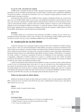por que foi criado, reformulado e/ou ampliado
        O BNDES estima a quantidade de postos de trabalho relacionados exclusivamente à etapa de implantação dos projetos
financiados por meio de um modelo insumo-produto para a economia brasileira. O modelo fornece a quantidade de trabalhadores
necessários para viabilizar a construção dos investimentos e, por isso, corresponde a empregos gerados ou mantidos e não à
geração líquida de empregos na economia.
        O atual governo mudou a forma de atuar do BNDES, de forma a expandir os desembolsos do Banco, que cresceram, entre
2003 e 2009, cerca de R$ 100 bilhões. Apenas no ano de 2009, o valor despendido foi equivalente à soma dos valores dos anos de
1997 a 2002, decorrente, especialmente, de medidas anticíclicas tomadas pelo Governo diante da crise internacional para reforçar
o apoio ao desenvolvimento produtivo e inovativo. Dentre essas medidas, destacam-se: redução nos custos do financiamento;
ampliação do nível de participação do BNDES no investimento e no capital das empresas; estímulo à aquisição e produção de
bens de capital; ampliação da oferta de capital de giro; ampliação do acesso das micro, pequenas e médias empresas ao crédito
(Cartão BNDES, refinanciamento e Fundo Garantidor para Investimentos/FGI).

       resultados
       Os resultados obtidos para os investimentos totais alavancados pelo BNDES, no período 2003-2010, mostram que a
quantidade de empregos relacionados ao Banco cresceu em todos os anos, acompanhando a tendência também positiva de apoio
em volume de recursos. Entre 2003 e 2009, o desembolso do BNDES cresceu cerca de R$ 100 bilhões.

       b) valorIzaÇÃo Do SalárIo míNImo
        A política de valorização visa à recomposição do poder de compra do salário mínimo. O Ministério do Trabalho e Emprego,
em 2005, passou a contar com a Comissão Quadripartite do Salário Mínimo, para propor um programa de fortalecimento desse
salário e analisar os seus impactos no mercado de trabalho, na Previdência Social e nas políticas de assistência e desenvolvimento
social no âmbito do Governo Federal e dos demais entes. A Comissão foi dividida em quatro subcomissões: Salário Mínimo e
Distribuição de Renda; Impacto Fiscal e Salário Mínimo; Salário Mínimo, Produção e Emprego; e Salário Mínimo e a Constituição.
Tem caráter consultivo e é formada por representantes do Governo, dos trabalhadores da ativa, aposentados e pensionistas
e empregadores, configurando um modelo de relação entre o governo e a sociedade civil com vistas a definir uma política
estratégica de direcionamento de recursos da União para a redução da pobreza e da desigualdade. Essa Comissão foi instalada
em agosto de 2005 e realizou suas atividades até outubro de 2006.
        A política de valorização do salário mínimo pretende, gradualmente, recompor o seu poder de compra, conforme determina
o artigo 7º, inciso IV, da Constituição Federal. Assim, pela Lei nº 12.255, de 15 de julho de 2010, foram estabelecidas diretrizes
para a política de valorização do salário mínimo entre 2012 e 2023. Nesse período, será realizada, a cada quatro anos, a revisão
das medidas adotadas com o intuito de avaliar os resultados da política implementada. Ademais, entre 2008 e 2011, os reajustes
serão definidos pela reposição da inflação pelo Índice Nacional de Preços ao Consumidor (INPC/IBGE), acrescidos da taxa de
crescimento real do PIB de dois anos antes, com antecipação gradual da data-base até janeiro de 2010.

       política de valorização do Salário mínimo

        Definição de mecanismos de reajuste do salário mínimo para o período de 2008 a 2011, pela reposição da inflação (INPC/
IBGE), acrescido da taxa de crescimento real do PIB de dois anos antes e estabelecimento de diretrizes para a valorização do
salário mínimo entre 2012 e 2023.

       objetivo
       Recompor o poder de compra do salário mínimo.

       Data de início
       2005

       Instrumentos legais
       • Art. 7º da Constituição Federal Brasileira e Lei nº 8.716, de 11 de outubro de 1993
       • Medida Provisória nº 248, de 20 de abril de 2005 (atual valor do SM)
       • Lei nº 12.255, de 15 de julho de 2010


                                                                                                             Trabalho e Emprego      89
 