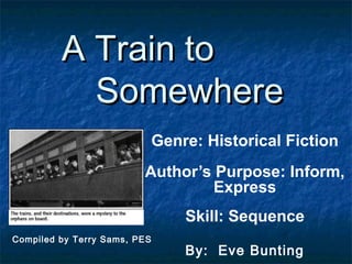 A Train to
           Somewhere
                              Genre: Historical Fiction
                         Author’s Purpose: Inform,
                                  Express
                                  Skill: Sequence
Compiled by Terry Sams, PES
                                  By: Eve Bunting
 
