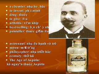 a chemist: nhµ ho¸ häc to invent: ph¸t minh drug: thuèc to give: ®­a arthritis: viªm khíp best-selling: b¸n ch¹y nhÊt painkiller: thuèc gi¶m ®au astronaut: nhµ du hµnh vò trô moon: mÆt tr¨ng philosopher: nhµ triÕt häc century: thÕ kû The Age of Aspirin: kû nguyªn thuèc Aspirin 