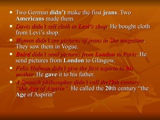 Two German  didn’t  make the first  jeans . Two  Americans  made them. Davis didn’t sell cloth in  Levi’ s shop . He bought cloth from Levi’s shop. Women didn’t see pictures of jeans in She magazine . They saw them in Vogue. Baird  didn’t send pictures from  London  to Paris . He send pictures from  London  to Glasgow. Felix Hofman didn’t give the first aspirin to  his  mother . He  gave  it to his father. A Spanish philosopher didn’t call the 19 th century “the  Age  of Aspirin”.  He called the  20 th century “the  Age  of Aspirin”  