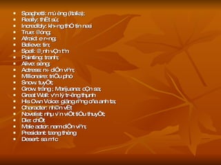 Spaghetti: mú èng (Italia);  Really: thËt sù;  Incredibly: kh«ng thÓ tin næi True: ®óng;  Afraid: e r»ng;  Believe: tin;  Spell: ®¸nh vÇn tªn Painting: tranh;  Alive: sèng;  Actress: n÷ diÔn viªn;  Millionaire: triÖu phó Snow: tuyÕt;  Grow: trång ; Marijuana: cÇn sa;  Great Wall: v¹n lý tr­êng thµnh His Own Voice: giäng riªng cña anh ta;  Character: nh©n vËt Novelist: nhµ v¨n viÕt tiÓu thuyÕt;  Die: chÕt Male actor: nam diÔn viªn;  President: tæng thèng Desert: sa m¹c 