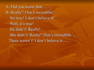 A: Did you know that……. B: Really? That’s incredible! No way! I don’t believe it! Well, it’s true! He didn’t! Really! She didn’t! Really! That’s incredible….. There weren’t! I don’t believe it……  