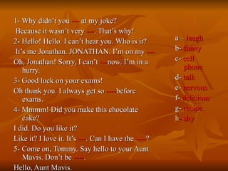 1- Why didn’t you  ---  at my joke? Because it wasn’t very  --- . That’s why! 2- Hello! Hello. I can’t hear you. Who is it? It’s me Jonathan..JONATHAN. I’m on my  --- Oh, Jonathan! Sorry, I can’t  --- now. I’m in a hurry. 3- Good luck on your exams! Oh thank you. I always get so  ---- before exams. 4- Mmmm! Did you make this chocolate cake? I did. Do you like it? Like it? I love it. It’s  --- . Can I have the  ---- ? 5- Come on, Tommy. Say hello to your Aunt Mavis. Don’t be  ---- . Hello, Aunt Mavis.  a –  laugh b-  funny c-  cell phone d-  talk e-  nervous f-  delicious g-  recipe h - shy 
