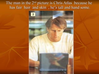 The man in the 2 nd  picture is Chris Atlas  because he has fair  hair  and skin  , he’s tall and hand some. 