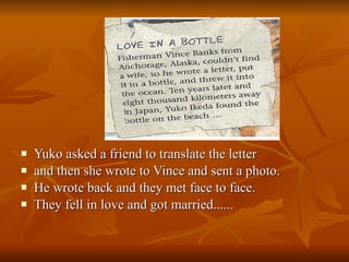 Yuko asked a friend to translate the letter  and then she wrote to Vince and sent a photo.  He wrote back and they met face to face.  They fell in love and got married...... 